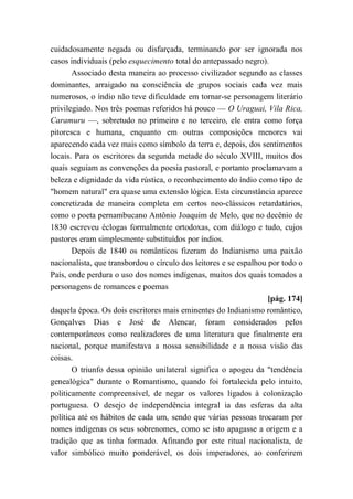 cuidadosamente negada ou disfarçada, terminando por ser ignorada nos
casos individuais (pelo esquecimento total do antepassado negro).
Associado desta maneira ao processo civilizador segundo as classes
dominantes, arraigado na consciência de grupos sociais cada vez mais
numerosos, o índio não teve dificuldade em tornar-se personagem literário
privilegiado. Nos três poemas referidos há pouco — O Uraguai, Vila Rica,
Caramuru —, sobretudo no primeiro e no terceiro, ele entra como força
pitoresca e humana, enquanto em outras composições menores vai
aparecendo cada vez mais como símbolo da terra e, depois, dos sentimentos
locais. Para os escritores da segunda metade do século XVIII, muitos dos
quais seguiam as convenções da poesia pastoral, e portanto proclamavam a
beleza e dignidade da vida rústica, o reconhecimento do índio como tipo de
"homem natural" era quase uma extensão lógica. Esta circunstância aparece
concretizada de maneira completa em certos neo-clássicos retardatários,
como o poeta pernambucano Antônio Joaquim de Melo, que no decênio de
1830 escreveu éclogas formalmente ortodoxas, com diálogo e tudo, cujos
pastores eram simplesmente substituídos por índios.
Depois de 1840 os românticos fizeram do Indianismo uma paixão
nacionalista, que transbordou o círculo dos leitores e se espalhou por todo o
País, onde perdura o uso dos nomes indígenas, muitos dos quais tomados a
personagens de romances e poemas
[pág. 174]
daquela época. Os dois escritores mais eminentes do Indianismo romântico,
Gonçalves Dias e José de Alencar, foram considerados pelos
contemporâneos como realizadores de uma literatura que finalmente era
nacional, porque manifestava a nossa sensibilidade e a nossa visão das
coisas.
O triunfo dessa opinião unilateral significa o apogeu da "tendência
genealógica" durante o Romantismo, quando foi fortalecida pelo intuito,
politicamente compreensível, de negar os valores ligados à colonização
portuguesa. O desejo de independência integral ia das esferas da alta
política até os hábitos de cada um, sendo que várias pessoas trocaram por
nomes indígenas os seus sobrenomes, como se isto apagasse a origem e a
tradição que as tinha formado. Afinando por este ritual nacionalista, de
valor simbólico muito ponderável, os dois imperadores, ao conferirem
 