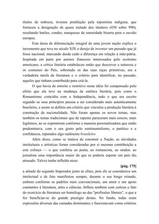 títulos de nobreza, tiveram predileção pela toponímia indígena, que
forneceu a designação de quase metade dos titulares (430 sobre 990),
resultando barões, condes, marqueses de sonoridade bizarra para o ouvido
europeu.
Esta ânsia de diferenciação integral de uma jovem nação explica o
incremento que teve no século XIX o desejo de inventar um passado que já
fosse nacional, marcando desde cedo a diferença em relação à mãe-pátria.
Inspirada em parte por autores franceses interessados pelo exotismo
americano, a crítica literária estabeleceu então que descrever a natureza e
os costumes do País, sobretudo os das suas raças primitivas, era a
verdadeira tarefa da literatura e o critério para identificar, no passado,
aqueles que tinham contribuído para criá-la.
O que havia de estreito e restritivo nesta idéia foi compensado pelo
efeito que ela teve na mudança da estética literária, pois como o
Romantismo coincidiu com a Independência, tudo o que era escrito
segundo os seus princípios passou a ser considerado mais autenticamente
brasileiro, e assim se definiu um critério que vinculou a produção literária à
construção da nacionalidade. Não foram apenas os novos temas, mas
também os temas tradicionais que de repente pareceram mais nossos, mais
legítimos, ao se exprimirem conforme a maneira personalizadora que então
predominava, com o seu gosto pelo sentimentalismo, o patético e a
confidencia, reputados algo realmente brasileiro.
Além disso, como se tratava de construir a Nação, as atividades
intelectuais e artísticas foram consideradas por si mesmas contribuição a
este esforço — o que conferiu ao poeta, ao romancista, ao orador, ao
jornalista uma importância maior do que se poderia esperar em país tão
atrasado. Talvez tenha influído nisso
[pág. 175]
a atitude do segundo Imperador junto às elites, pois ele se considerava um
intelectual e de fato manifestou sempre, durante o seu longo reinado,
embora conforme os padrões mais convencionais, um amor e um apoio
constantes à literatura, artes e ciências. Influiu também com certeza o fato
do exercício da literatura ser homólogo ao das "profissões liberais", o que a
fez beneficiar-se do grande prestígio destas. No fundo, todas eram
expressões diversas das camadas dominantes e funcionavam como critérios
 