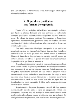para a sua adaptação às circunstâncias novas, marcadas pela urbanização e
a formação das classes médias.
4. O geral e o particular
nas formas de expressão
Para os teóricos românticos o Classicismo (que para eles engloba o
que depois se chamou Barroco) teria sido expressão do colonizador
português, perturbando o desenvolvimento original da literatura brasileira,
apesar do esforço de alguns escritores. Inversamente, o Romantismo
representaria o espírito nacional, permitindo com a sua liberdade criadora a
manifestação do gênio brasileiro inspirado pelas características da terra, da
sociedade, dos ideais.
Esta noção nitidamente ideológica correspondia a um estádio da
consciência nacional em plena euforia. E como tinha um lado verdadeiro,
implantou-se de tal modo que ainda hoje vemos críticos e professores
falarem da importância dos escritores do período colonial, apesar da
imitação clássica. Subentende-se que ser brasileiro era ser qualquer coisa
de parecido com o que foram os românticos.
Ora, nada mais duvidoso e prejudicial para uma boa compreensão da
nossa história literária do que este parecer cheio de descompasso temporal,
cujo pressuposto é que os escritores do tempo da Colônia devessem ter
renegado a moda literária dominante em todo o mundo ocidental, para se
tornarem magicamente nacionalistas românticos antes do tempo. A outra
suposição errada é que as normas clássicas não se prestavam a exprimir a
realidade natural e social do País. O que ficou dito até agora deve ter
deixado claro que penso o contrário, devido a razões ao mesmo tempo de
ordem histórica e estética.
Historicamente a literatura do período colonial foi algo imposto,
inevitavelmente imposto, como o resto do equipamento cultural dos
portugueses. E este fato nada tem de negativo em si, desde que focalizemos
a colonização, não pelo que poderia ter sido, mas pelo que realmente foi
como processo de criação do País, com todas as suas misérias e grandezas.
 