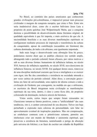 [pág. 176]
No Brasil, ao contrário dos países americanos que conheceram
grandes civilizações pré-colombianas, é impossível pensar num processo
civilizador à margem da conquista européia, que criou o País. Entre nós
seria inadmissível dizer, como diz o escritor boliviano Jesus Lara a
propósito do poeta quéchua José Walparrimachi Maita, que a conquista
destruiu a possibilidade de desenvolvimento duma literatura original, de
qualidade equivalente à que foi imposta, e mais autêntica do que ela. A
nacionalidade brasileira e as suas diversas manifestações espirituais se
configuraram mediante processos de imposição e transferência da cultura
do conquistador, apesar da contribuição (secundária em literatura) das
culturas dominadas, do índio e do africano, esta igualmente importada.
Indo mais longe e desenvolvendo uma afirmação feita há pouco,
poderíamos mesmo dizer que os padrões clássicos (no sentido amplo,
abrangendo todo o período colonial) foram eficazes, por vários motivos e
sob as suas diversas formas: humanismo de influência italiana, no século
XVI, barroco de influência espanhola, no século XVII, neo-classicismo de
influência francesa, no século XVIII. Em qualquer destes casos, tratava-se
de uma disciplina intelectual coerente que levou a inteligência a se exercer
com rigor; isto lhe deu consistência e resistência na sociedade atrasada e
por vezes caótica do período colonial. Além disso, a convenção greco--
latina era fator de universalidade, uma espécie de idioma comum a toda a
civilização do Ocidente; por conseguinte, na medida em que a utilizaram,
os escritores do Brasil integraram nesta civilização as manifestações
espirituais da sua terra, dentro, é claro e como ficou dito, do propósito
colonizador de dominação, inclusive através da literatura.
Vistos assim, certos traços que sempre foram censurados no
Classicismo tornam-se fatores positivos, como a "artificialidade" das suas
tendências, isto é, o caráter convencional do seu discurso. Talvez isto haja
perturbado a expressão mais calorosa da personalidade, sem falar no
aproveitamento eventual de inspirações populares. Mas em compensação,
ao estabelecer contraste com o primitivismo reinante, permitiu aos
intelectuais criar um mundo de liberdade e autonomia espiritual, que
preservou a existência da literatura, neutralizando o perigo de absorção
pelo universo do folclore; e ao fazer do escritor um cidadão da República
 