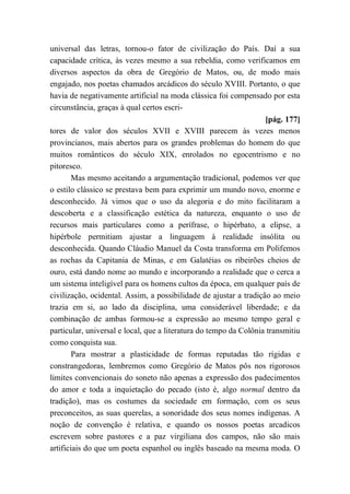 universal das letras, tornou-o fator de civilização do País. Daí a sua
capacidade crítica, às vezes mesmo a sua rebeldia, como verificamos em
diversos aspectos da obra de Gregório de Matos, ou, de modo mais
engajado, nos poetas chamados arcádicos do século XVIII. Portanto, o que
havia de negativamente artificial na moda clássica foi compensado por esta
circunstância, graças à qual certos escri-
[pág. 177]
tores de valor dos séculos XVII e XVIII parecem às vezes menos
provincianos, mais abertos para os grandes problemas do homem do que
muitos românticos do século XIX, enrolados no egocentrismo e no
pitoresco.
Mas mesmo aceitando a argumentação tradicional, podemos ver que
o estilo clássico se prestava bem para exprimir um mundo novo, enorme e
desconhecido. Já vimos que o uso da alegoria e do mito facilitaram a
descoberta e a classificação estética da natureza, enquanto o uso de
recursos mais particulares como a perífrase, o hipérbato, a elipse, a
hipérbole permitiam ajustar a linguagem à realidade insólita ou
desconhecida. Quando Cláudio Manuel da Costa transforma em Polifemos
as rochas da Capitania de Minas, e em Galatéias os ribeirões cheios de
ouro, está dando nome ao mundo e incorporando a realidade que o cerca a
um sistema inteligível para os homens cultos da época, em qualquer país de
civilização, ocidental. Assim, a possibilidade de ajustar a tradição ao meio
trazia em si, ao lado da disciplina, uma considerável liberdade; e da
combinação de ambas formou-se a expressão ao mesmo tempo geral e
particular, universal e local, que a literatura do tempo da Colônia transmitiu
como conquista sua.
Para mostrar a plasticidade de formas reputadas tão rígidas e
constrangedoras, lembremos como Gregório de Matos pôs nos rigorosos
limites convencionais do soneto não apenas a expressão dos padecimentos
do amor e toda a inquietação do pecado (isto é, algo normal dentro da
tradição), mas os costumes da sociedade em formação, com os seus
preconceitos, as suas querelas, a sonoridade dos seus nomes indígenas. A
noção de convenção é relativa, e quando os nossos poetas arcadicos
escrevem sobre pastores e a paz virgiliana dos campos, não são mais
artificiais do que um poeta espanhol ou inglês baseado na mesma moda. O
 