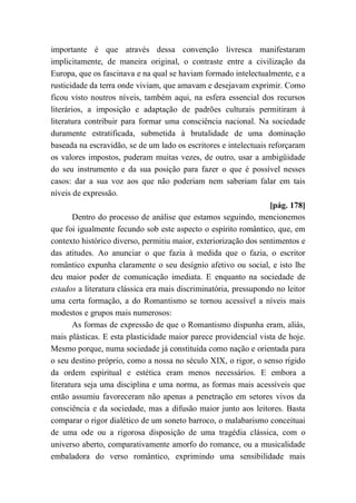 importante é que através dessa convenção livresca manifestaram
implicitamente, de maneira original, o contraste entre a civilização da
Europa, que os fascinava e na qual se haviam formado intelectualmente, e a
rusticidade da terra onde viviam, que amavam e desejavam exprimir. Como
ficou visto noutros níveis, também aqui, na esfera essencial dos recursos
literários, a imposição e adaptação de padrões culturais permitiram à
literatura contribuir para formar uma consciência nacional. Na sociedade
duramente estratificada, submetida à brutalidade de uma dominação
baseada na escravidão, se de um lado os escritores e intelectuais reforçaram
os valores impostos, puderam muitas vezes, de outro, usar a ambigüidade
do seu instrumento e da sua posição para fazer o que é possível nesses
casos: dar a sua voz aos que não poderiam nem saberiam falar em tais
níveis de expressão.
[pág. 178]
Dentro do processo de análise que estamos seguindo, mencionemos
que foi igualmente fecundo sob este aspecto o espírito romântico, que, em
contexto histórico diverso, permitiu maior, exteriorização dos sentimentos e
das atitudes. Ao anunciar o que fazia à medida que o fazia, o escritor
romântico expunha claramente o seu desígnio afetivo ou social, e isto lhe
deu maior poder de comunicação imediata. E enquanto na sociedade de
estados a literatura clássica era mais discriminatória, pressupondo no leitor
uma certa formação, a do Romantismo se tornou acessível a níveis mais
modestos e grupos mais numerosos:
As formas de expressão de que o Romantismo dispunha eram, aliás,
mais plásticas. E esta plasticidade maior parece providencial vista de hoje.
Mesmo porque, numa sociedade já constituída como nação e orientada para
o seu destino próprio, como a nossa no século XIX, o rigor, o senso rígido
da ordem espiritual e estética eram menos necessários. E embora a
literatura seja uma disciplina e uma norma, as formas mais acessíveis que
então assumiu favoreceram não apenas a penetração em setores vivos da
consciência e da sociedade, mas a difusão maior junto aos leitores. Basta
comparar o rigor dialético de um soneto barroco, o malabarismo conceituai
de uma ode ou a rigorosa disposição de uma tragédia clássica, com o
universo aberto, comparativamente amorfo do romance, ou a musicalidade
embaladora do verso romântico, exprimindo uma sensibilidade mais
 