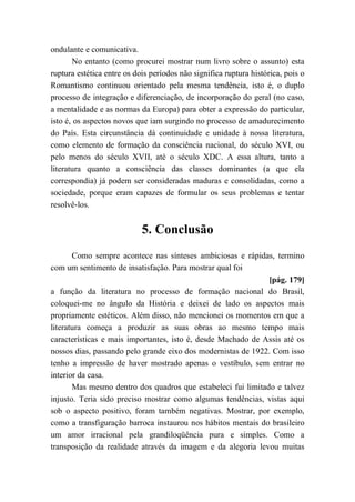 ondulante e comunicativa.
No entanto (como procurei mostrar num livro sobre o assunto) esta
ruptura estética entre os dois períodos não significa ruptura histórica, pois o
Romantismo continuou orientado pela mesma tendência, isto é, o duplo
processo de integração e diferenciação, de incorporação do geral (no caso,
a mentalidade e as normas da Europa) para obter a expressão do particular,
isto é, os aspectos novos que iam surgindo no processo de amadurecimento
do País. Esta circunstância dá continuidade e unidade à nossa literatura,
como elemento de formação da consciência nacional, do século XVI, ou
pelo menos do século XVII, até o século XDC. A essa altura, tanto a
literatura quanto a consciência das classes dominantes (a que ela
correspondia) já podem ser consideradas maduras e consolidadas, como a
sociedade, porque eram capazes de formular os seus problemas e tentar
resolvê-los.
5. Conclusão
Como sempre acontece nas sínteses ambiciosas e rápidas, termino
com um sentimento de insatisfação. Para mostrar qual foi
[pág. 179]
a função da literatura no processo de formação nacional do Brasil,
coloquei-me no ângulo da História e deixei de lado os aspectos mais
propriamente estéticos. Além disso, não mencionei os momentos em que a
literatura começa a produzir as suas obras ao mesmo tempo mais
características e mais importantes, isto é, desde Machado de Assis até os
nossos dias, passando pelo grande eixo dos modernistas de 1922. Com isso
tenho a impressão de haver mostrado apenas o vestíbulo, sem entrar no
interior da casa.
Mas mesmo dentro dos quadros que estabeleci fui limitado e talvez
injusto. Teria sido preciso mostrar como algumas tendências, vistas aqui
sob o aspecto positivo, foram também negativas. Mostrar, por exemplo,
como a transfiguração barroca instaurou nos hábitos mentais do brasileiro
um amor irracional pela grandiloqüência pura e simples. Como a
transposição da realidade através da imagem e da alegoria levou muitas
 