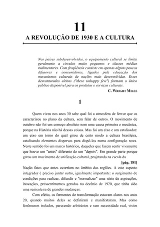 11
A REVOLUÇÃO DE 1930 E A CULTURA
Nos países subdesenvolvidos, o equipamento cultural se limita
geralmente a círculos muito pequenos e classes médias
rudimentares. Com freqüência consiste em apenas alguns poucos
difusores e consumidores, ligados pela educação dos
mecanismos culturais de nações mais desenvolvidas. Esses
desventurados eleitos ("these unhappy few") formam o único
público disponível para os produtos e serviços culturais.
C. WRIGHT MILLS
1
Quem viveu nos anos 30 sabe qual foi a atmosfera de fervor que os
caracterizou no plano da cultura, sem falar de outros. O movimento de
outubro não foi um começo absoluto nem uma causa primeira e mecânica,
porque na História não há dessas coisas. Mas foi um eixo e um catalisador:
um eixo em torno do qual girou de certo modo a cultura brasileira,
catalisando elementos dispersos para dispô-los numa configuração nova.
Neste sentido foi um marco histórico, daqueles que fazem sentir vivamente
que houve um "antes" diferente de um "depois". Em grande parte porque
gerou um movimento de unificação cultural, projetando na escala da
[pág. 181]
Nação fatos que antes ocorriam no âmbito das regiões. A este aspecto
integrador é preciso juntar outro, igualmente importante: o surgimento de
condições para realizar, difundir e "normalizar" uma série de aspirações,
inovações, pressentimentos gerados no decênio de 1920, que tinha sido
uma sementeira de grandes mudanças.
Com efeito, os fermentes de transformação estavam claros nos anos
20, quando muitos deles se definiram e manifestaram. Mas como
fenômenos isolados, parecendo arbitrários e sem necessidade real, vistos
 
