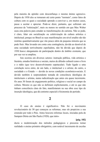 pela maioria da opinião com desconfiança e mesmo ânimo agressivo.
Depois de 1930 eles se tornaram até certo ponto "normais", como fatos de
cultura com os quais a sociedade aprende a conviver e, em muitos casos,
passa a aceitar e apreciar. Pode-se dizer, portanto, que sofreram um
processo de "rotinização", mais ou menos no sentido em que Max Weber
usou esta palavra para estudar as transformações do carisma. Não se pode,
é claro, falar em socialização ou coletivização da cultura artística e
intelectual, porque no Brasil as suas manifestações em nível erudito são tão
restritas quantitativamente que vão pouco além da pequena minoria que as
pode fruir. Mas levando em conta esta contingência, devida ao desnível de
uma sociedade terrivelmente espoliadora, não há dúvida que depois de
1930 houve alargamento de participação dentro do âmbito existente, que
por sua vez se ampliou.
Isto ocorreu em diversos setores: instrução pública, vida artística e
literária, estudos históricos e sociais, meios de difusão cultural como o livro
e o rádio (que teve desenvolvimento espetacular). Tudo ligado a uma
correlação nova entre, de um lado, o intelectual e o artista; do outro, a
sociedade e o Estado — devido às novas condições econômico-sociais. E
devido também à surpreendente tomada de consciência ideológica de
intelectuais e artistas, numa radicalização que antes era quase inexistente.
Os anos 30 foram de engajamento político, religioso e social no campo da
cultura. Mesmo os que não se definiam explicitamente, e até os que não
tinham consciência clara do fato, manifestaram na sua obra esse tipo de
inserção ideológica, que dá contorno especial à fisionomia do período.
2
O caso do ensino é significativo. Não foi o movimento
revolucionário de 30 que começou as reformas; mas ele propiciou a sua
extensão por todo o País. Antes houvera reformas locais, iniciadas pela de
Sampaio Dória em São Paulo (1920), que intro-
[pág. 182]
duziu a modernização dos métodos pedagógicos e procurou tornar
realidade o ensino primário obrigatório, com notável incremento de escolas
 