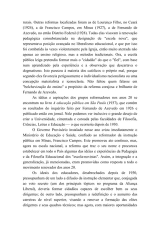 rurais. Outras reformas localizadas foram as de Lourenço Filho, no Ceará
(1924), a de Francisco Campos, em Minas (1927), a de Fernando de
Azevedo, no então Distrito Federal (1928). Todas elas visavam à renovação
pedagógica consubstanciada na designação de "escola nova", que
representava posição avançada no liberalismo educacional, e que por isso
foi combatida às vezes violentamente pela Igreja, então muito aterrada não
apenas ao ensino religioso, mas a métodos tradicionais. Ora, a escola
pública leiga pretendia formar mais o "cidadão" do que o "fiel", com base
num aprendizado pela experiência e a observação que descartava o
dogmatismo. Isto pareceu à maioria dos católicos o próprio mal, porque
segundo eles favorecia perigosamente o individualismo racionalista ou uma
concepção materialista e iconoclasta. Não faltou quem falasse em
"bolchevização do ensino" a propósito da reforma corajosa e brilhante de
Fernando de Azevedo.
As idéias e aspirações dos grupos reformadores nos anos 20 se
encontram no livro A educação pública em São Paulo (1937), que contém
os resultados do inquérito feito por Fernando de Azevedo em 1926 e
publicado então em jornal. Nele podemos ver inclusive o grande desejo de
criar a Universidade, cimentada e coroada pelas faculdades de Filosofia,
Ciências, Letras e Educação — o que ocorreria depois de 1930.
O Governo Provisório instalado nesse ano criou imediatamente o
Ministério de Educação e Saúde, confiado ao reformador da instrução
pública em Minas, Francisco Campos. Este promoveu ato contínuo, mas,
agora na escala nacional, a reforma que traz o seu nome e procurava
estabelecer em todo o País algumas das idéias e experiências da Pedagogia
e da Filosofia Educacional dos "escola-novistas". Assim, a integração e a
generalização, já mencionadas, eram promovidas como resposta a todo o
movimento renovador dos anos 20.
Os ideais dos educadores, desabrochados depois de 1930,
pressupunham de um lado a difusão da instrução elementar que, conjugada
ao voto secreto (um dos principais tópicos no programa da Aliança
Liberal), deveria formar cidadãos capazes de escolher bem os seus
dirigentes; de outro lado, pressupunham a redefinição e o aumento das
carreiras de nível superior, visando a renovar a formação das elites
dirigentes e seus quadros técnicos; mas agora, com maiores oportunidades
 