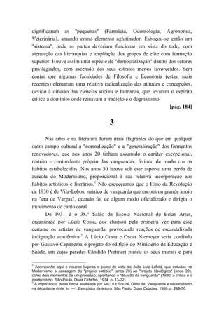 dignificaram as "pequenas" (Farmácia, Odontologia, Agronomia,
Veterinária), atuando como elemento aglutinador. Esboçou-se então um
"sistema", onde as partes deveriam funcionar em vista do todo, com
atenuação das hierarquias e ampliação dos grupos de elite com formação
superior. Houve assim uma espécie de "democratização" dentro dos setores
privilegiados, com ascensão dos seus estratos menos favorecidos. Sem
contar que algumas faculdades de Filosofia e Economia (estas, mais
recentes) efetuaram uma relativa radicalização das atitudes e concepções,
devido à difusão das ciências sociais e humanas, que levaram o espírito
crítico a domínios onde reinavam a tradição e o dogmatismo.
[pág. 184]
3
Nas artes e na literatura foram mais flagrantes do que em qualquer
outro campo cultural a "normalização" e a "generalização" dos fermentos
renovadores, que nos anos 20 tinham assumido o caráter excepcional,
restrito e contundente próprio das vanguardas, ferindo de modo cru os
hábitos estabelecidos. Nos anos 30 houve sob este aspecto uma perda de
auréola do Modernismo, proporcional à sua relativa incorporação aos
hábitos artísticos e literários.1
Não esqueçamos que o Hino da Revolução
de 1930 é de Vila-Lobos, músico de vanguarda que encontrou grande apoio
na "era de Vargas", quando foi de algum modo oficializado e dirigiu o
movimento de canto coral.
De 1931 é o 38.° Salão da Escola Nacional de Belas Artes,
organizado por Lúcio Costa, que chamou pela primeira vez para esse
certame os artistas de vanguarda, provocando reações de escandalizada
indignação acadêmica.2
A Lúcio Costa e Oscar Niemeyer seria confiado
por Gustavo Capanema o projeto do edifício do Ministério de Educação e
Saúde, em cujas paredes Cândido Portinari pintou os seus murais e para
1
Acompanho aqui e noutros lugares o ponto de vista de João Luiz Lafetá, que estudou no
Modernismo a passagem do "projeto estético" (anos 20) ao "projeto ideológico" (anos 30),
como dois momentos de um processo, apontando a "diluição da vanguarda" (1930: a crítica e o
modernismo. São Paulo, Duas Cidades, 1974. p. 13-22).
2
A importância deste fato é analisada por MELLO E SOUZA, Gilda de. Vanguarda e nacionalismo
na década de vinte. In: —.. Exercícios de leitura. São Paulo, Duas Cidades, 1980. p. 249-50.
 