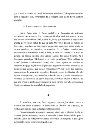 que o mata e se atira no canal, ferido mas triunfante. O fragmento termina
com a seguinte fala, certamente de Belvidera, que assim ficou também
vingada:
— É ele — morto — disse uma voz.
Como ficou dito, o fluxo verbal e a frouxidão da estrutura
aproximam este romance dos contos metrificados, onde tais características
são levadas ao máximo. N'O poema do frade, por exemplo, é preciso um
grande esforço para saber do que se trata. Os versos puxam os versos, as
digressões suscitam as digressões, perpassam donzelas, cenas mais ou
menos confusas se sucedem, o narrador faz reflexões, medita com
extraordinária prolixidade sobre a vida, o amor e a morte — e tudo se
esfuma na massa informe dos versos, alguns dos quais bonitos. Já o
fragmento dramático "Boêmios" e o conto metrificado "Um cadáver de
poeta" (ambos relativamente curtos) são claros, apesar de também se
basearem no jogo fugidio das digressões, segundo o cacoete romântico de
assunto-puxa-assunto, que faz dos romances de Victor Hugo, por exemplo,
monumentos de alarmante tagarelice. Portanto, essas tendências não são
apenas traço pessoal, mas também estilo de época e, mais restritamente,
resultado da influência de certos modelos, sobretudo Byron e Musset. Só
que em Byron a prolixidade digressiva mais parece capricho de narrador
displicente do que incapacidade de organizar.
4
A propósito, convém fazer algumas observações finais sobre a
estética das obras narrativas e dramáticas de Álvares de Azevedo, na
medida em que são manifestações do Romantismo.
Esquematizando um pouco podemos dizer que o clássico tende ao
resumo, porque o resumo mostra o essencial e com isto caminha para o
abstrato. Atrás de cada particularidade dissolvida vai surgindo o geral, pois
a abstração é uma superação do particular.
 