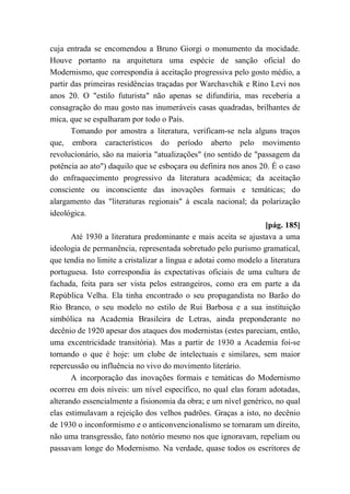 cuja entrada se encomendou a Bruno Giorgi o monumento da mocidade.
Houve portanto na arquitetura uma espécie de sanção oficial do
Modernismo, que correspondia à aceitação progressiva pelo gosto médio, a
partir das primeiras residências traçadas por Warchavchik e Rino Levi nos
anos 20. O "estilo futurista" não apenas se difundiria, mas receberia a
consagração do mau gosto nas inumeráveis casas quadradas, brilhantes de
mica, que se espalharam por todo o País.
Tomando por amostra a literatura, verificam-se nela alguns traços
que, embora característicos do período aberto pelo movimento
revolucionário, são na maioria "atualizações" (no sentido de "passagem da
potência ao ato") daquilo que se esboçara ou definira nos anos 20. É o caso
do enfraquecimento progressivo da literatura acadêmica; da aceitação
consciente ou inconsciente das inovações formais e temáticas; do
alargamento das "literaturas regionais" à escala nacional; da polarização
ideológica.
[pág. 185]
Até 1930 a literatura predominante e mais aceita se ajustava a uma
ideologia de permanência, representada sobretudo pelo purismo gramatical,
que tendia no limite a cristalizar a língua e adotai como modelo a literatura
portuguesa. Isto correspondia às expectativas oficiais de uma cultura de
fachada, feita para ser vista pelos estrangeiros, como era em parte a da
República Velha. Ela tinha encontrado o seu propagandista no Barão do
Rio Branco, o seu modelo no estilo de Rui Barbosa e a sua instituição
simbólica na Academia Brasileira de Letras, ainda preponderante no
decênio de 1920 apesar dos ataques dos modernistas (estes pareciam, então,
uma excentricidade transitória). Mas a partir de 1930 a Academia foi-se
tornando o que é hoje: um clube de intelectuais e similares, sem maior
repercussão ou influência no vivo do movimento literário.
A incorporação das inovações formais e temáticas do Modernismo
ocorreu em dois níveis: um nível específico, no qual elas foram adotadas,
alterando essencialmente a fisionomia da obra; e um nível genérico, no qual
elas estimulavam a rejeição dos velhos padrões. Graças a isto, no decênio
de 1930 o inconformismo e o anticonvencionalismo se tornaram um direito,
não uma transgressão, fato notório mesmo nos que ignoravam, repeliam ou
passavam longe do Modernismo. Na verdade, quase todos os escritores de
 
