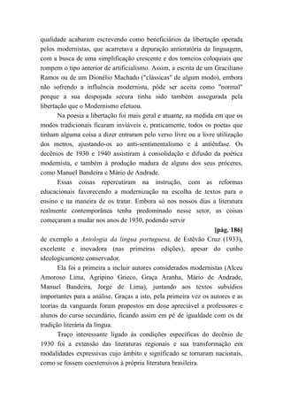 qualidade acabaram escrevendo como beneficiários da libertação operada
pelos modernistas, que acarretava a depuração antioratória da linguagem,
com a busca de uma simplificação crescente e dos torneios coloquiais que
rompem o tipo anterior de artificialismo. Assim, a escrita de um Graciliano
Ramos ou de um Dionélio Machado ("clássicas" de algum modo), embora
não sofrendo a influência modernista, pôde ser aceita como "normal"
porque a sua despojada secura tinha sido também assegurada pela
libertação que o Modernismo efetuou.
Na poesia a libertação foi mais geral e atuante, na medida em que os
modos tradicionais ficaram inviáveis e, praticamente, todos os poetas que
tinham alguma coisa a dizer entraram pelo verso livre ou a livre utilização
dos metros, ajustando-os ao anti-sentimentalismo e à antiênfase. Os
decênios de 1930 e 1940 assistiram à consolidação e difusão da poética
modernista, e também à produção madura de alguns dos seus próceres,
como Manuel Bandeira e Mário de Andrade.
Essas coisas repercutiram na instrução, com as reformas
educacionais favorecendo a modernização na escolha de textos para o
ensino e na maneira de os tratar. Embora só nos nossos dias a literatura
realmente contemporânea tenha predominado nesse setor, as coisas
começaram a mudar nos anos de 1930, podendo servir
[pág. 186]
de exemplo a Antologia da língua portuguesa, de Estêvão Cruz (1933),
excelente e inovadora (nas primeiras edições), apesar do cunho
ideologicamente conservador.
Ela foi a primeira a incluir autores considerados modernistas (Alceu
Amoroso Lima, Agripino Grieco, Graça Aranha, Mário de Andrade,
Manuel Bandeira, Jorge de Lima), juntando aos textos subsídios
importantes para a análise. Graças a isto, pela primeira vez os autores e as
teorias da vanguarda foram propostos em dose apreciável a professores e
alunos do curso secundário, ficando assim em pé de igualdade com os da
tradição literária da língua.
Traço interessante ligado às condições específicas do decênio de
1930 foi a extensão das literaturas regionais e sua transformação em
modalidades expressivas cujo âmbito e significado se tornaram nacionais,
como se fossem coextensivos à própria literatura brasileira.
 