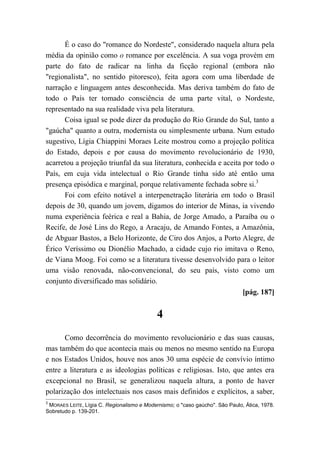 É o caso do "romance do Nordeste", considerado naquela altura pela
média da opinião como o romance por excelência. A sua voga provém em
parte do fato de radicar na linha da ficção regional (embora não
"regionalista", no sentido pitoresco), feita agora com uma liberdade de
narração e linguagem antes desconhecida. Mas deriva também do fato de
todo o País ter tomado consciência de uma parte vital, o Nordeste,
representado na sua realidade viva pela literatura.
Coisa igual se pode dizer da produção do Rio Grande do Sul, tanto a
"gaúcha" quanto a outra, modernista ou simplesmente urbana. Num estudo
sugestivo, Lígia Chiappini Moraes Leite mostrou como a projeção política
do Estado, depois e por causa do movimento revolucionário de 1930,
acarretou a projeção triunfal da sua literatura, conhecida e aceita por todo o
País, em cuja vida intelectual o Rio Grande tinha sido até então uma
presença episódica e marginal, porque relativamente fechada sobre si.3
Foi com efeito notável a interpenetração literária em todo o Brasil
depois de 30, quando um jovem, digamos do interior de Minas, ia vivendo
numa experiência feérica e real a Bahia, de Jorge Amado, a Paraíba ou o
Recife, de José Lins do Rego, a Aracaju, de Amando Fontes, a Amazônia,
de Abguar Bastos, a Belo Horizonte, de Ciro dos Anjos, a Porto Alegre, de
Érico Veríssimo ou Dionélio Machado, a cidade cujo rio imitava o Reno,
de Viana Moog. Foi como se a literatura tivesse desenvolvido para o leitor
uma visão renovada, não-convencional, do seu país, visto como um
conjunto diversificado mas solidário.
[pág. 187]
4
Como decorrência do movimento revolucionário e das suas causas,
mas também do que acontecia mais ou menos no mesmo sentido na Europa
e nos Estados Unidos, houve nos anos 30 uma espécie de convívio íntimo
entre a literatura e as ideologias políticas e religiosas. Isto, que antes era
excepcional no Brasil, se generalizou naquela altura, a ponto de haver
polarização dos intelectuais nos casos mais definidos e explícitos, a saber,
3
MORAES LEITE, Lígia C. Regionalismo e Modernismo; o "caso gaúcho". São Paulo, Ática, 1978.
Sobretudo p. 139-201.
 