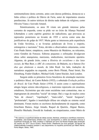 sentimentalismo desta corrente, antes com dureza polêmica, destacou-se a
linha crítica e política de Otávio de Faria, autor de importantes ensaios
parafascistas. Já outros teóricos de direita nada tinham de religioso, como
Oliveira Viana e Azevedo Amaral.
Simetricamente, os anos 30 viram um grande interesse pelas
correntes de esquerda, como se pôde ver no êxito da Aliança Nacional
Libertadora e certo espírito genérico de radicalismo, que provocou as
repressões posteriores ao levante de 1935 e serviu como uma das
justificativas do golpe de 1937. Muita gente se interessou pela experiência
da União Soviética, e as livrarias pululavam de livros a respeito,
estrangeiros e nacionais.4
Estes, devidos a observadores entusiastas, como
Caio Prado Júnior, simpáticos, como Maurício de Medeiros, ou reticentes,
como Gondim da Fonseca. Editoras pequenas e esforçadas divulgavam
obras sobre anarquismo, marxismo, sindicalismo, movimento operário.
Algumas, de grande êxito, como a História do socialismo e das lutas
sociais, de Max Beer, o ABC do comunismo, de Bukarin, ou o famoso Dez
dias que abalaram o mundo, de John Reed. Ao lado, traduções de
narradores engajados na esquerda, como Boris Pilniak, Panai Istrati, Ilia
Ehrenburg, Fiodor Gladkov, Michael Gold, Upton Sinclair, Jack London.
Surgem então os primeiros livros brasileiros de orientação marxista:
o polêmico Mauá, de Castro Rebelo (1932), e sobretudo Evolução política
do Brasil, de Caio Prado Júnior (1934). E assim como o espiritualismo
atingiu largos setores não-religiosos, o marxismo repercutiu em ensaístas,
estudiosos, ficcionistas que não eram socialistas nem comunistas, mas se
impregnaram da atmosfera "social" do tempo. Daí a voga de noções como
"luta de classes", "espoliação", "mais-valia", "moral burguesa",
"proletariado", ligados à insatisfação difusa em relação ao sistema social
dominante. Foram muitos os escritores declaradamente de esquerda, como
Graciliano Ramos, Jorge Amado, Raquel de Queirós, Abguar Bastos,
Dionélio Machado, Oswald de Andrade; ou simpatizantes, como Mário de
4
"No extenso e superficial debate de idéias sociais, literárias, artísticas e científicas (marxismo,
psicanálise, pós-modernismo artístico etc), que acompanhou a vitória da também extensa e
superficial revolução de 1930, avultava o interesse em torno da Rússia forjada pela revolução
de outubro de 1917" SALES GOMES, Paulo Emílio. Plataforma da nova geração. 29 figuras da
intelectualidade brasileira prestam o seu depoimento no inquérito promovido por Mário Neme,
Porto Alegre, Globo, 1945.
 