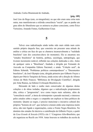 Andrade, Carlos Drummond de Andrade,
[pág. 189]
José Lins do Rego (este, ex-integralista); ou que não eram uma coisa nem
outra, mas manifestavam a referida consciência "social", que os punha um
grau além do liberalismo que os animava no plano consciente, como Érico
Veríssimo, Amando Fontes, Guilhermino César.
5
Talvez essa radicalização ainda tenha sido mais nítida num certo
sentido próprio daquela fase, que consistia em procurar uma atitude de
análise e crítica em face do que se chamava incansavelmente a "realidade
brasileira" (um dos conceitos-chave do momento). Ela se encarnou nos
"estudos brasileiros" de história, política, sociologia, antropologia, que
tiveram incremento notável, refletido nas coleções dedicadas a eles. Antes
de qualquer outra a "Brasiliana", fundada e dirigida por Fernando de
Azevedo na Companhia Editora Nacional; e ainda: "Coleção azul", da
Editora Schmidt; "Problemas políticos contemporâneos" e "Documentos
brasileiros", da José Olympio (esta, dirigida primeiro por Gilberto Freyre e
depois por Otávio Tarquínio de Sousa, ainda existe sob a direção de Afonso
Arinos de Melo Franco); "Biblioteca de Divulgação Científica", dirigida
por Artur Ramos, na Editora Civilização Brasileira etc.
Deixando de lado o cunho mais conservador de algumas destas
coleções e de obras isoladas, digamos que a radicalização propriamente
dita, crítica e "progressista", teve como traços mais salientes, além da
"consciência social", a ânsia de reinterpretar o passado nacional, o interesse
pelos estudos sobre o negro e o empenho em explicar os fatos políticos do
momento. Quanto ao negro, é preciso mencionar a iniciativa cultural dos
próprios "homens de cor", que inclusive criaram então uma imprensa muito
ativa, não raro ligada a organizações, como a Frente Negra Brasileira. No
domínio dos estudos foi decisiva a contribuição de Gilberto Freyre, a partir
de Casa Grande & Senzala (1933) e do 1.° Congresso Afro-Brasileiro, que
ele organizou no Recife em 1934. Antes houvera os trabalhos da escola de
 