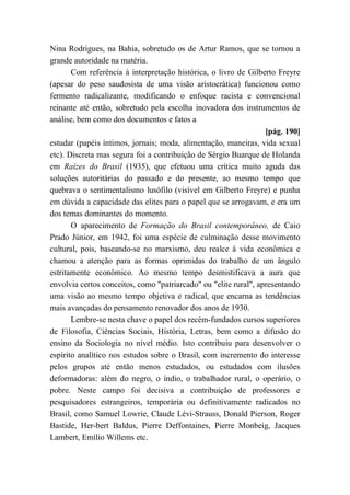 Nina Rodrigues, na Bahia, sobretudo os de Artur Ramos, que se tornou a
grande autoridade na matéria.
Com referência à interpretação histórica, o livro de Gilberto Freyre
(apesar do peso saudosista de uma visão aristocrática) funcionou como
fermento radicalizante, modificando o enfoque racista e convencional
reinante até então, sobretudo pela escolha inovadora dos instrumentos de
análise, bem como dos documentos e fatos a
[pág. 190]
estudar (papéis íntimos, jornais; moda, alimentação, maneiras, vida sexual
etc). Discreta mas segura foi a contribuição de Sérgio Buarque de Holanda
em Raízes do Brasil (1935), que efetuou uma crítica muito aguda das
soluções autoritárias do passado e do presente, ao mesmo tempo que
quebrava o sentimentalismo lusófilo (visível em Gilberto Freyre) e punha
em dúvida a capacidade das elites para o papel que se arrogavam, e era um
dos temas dominantes do momento.
O aparecimento de Formação do Brasil contemporâneo, de Caio
Prado Júnior, em 1942, foi uma espécie de culminação desse movimento
cultural, pois, baseando-se no marxismo, deu realce à vida econômica e
chamou a atenção para as formas oprimidas do trabalho de um ângulo
estritamente econômico. Ao mesmo tempo desmistificava a aura que
envolvia certos conceitos, como "patriarcado" ou "elite rural", apresentando
uma visão ao mesmo tempo objetiva e radical, que encarna as tendências
mais avançadas do pensamento renovador dos anos de 1930.
Lembre-se nesta chave o papel dos recém-fundados cursos superiores
de Filosofia, Ciências Sociais, História, Letras, bem como a difusão do
ensino da Sociologia no nível médio. Isto contribuiu para desenvolver o
espírito analítico nos estudos sobre o Brasil, com incremento do interesse
pelos grupos até então menos estudados, ou estudados com ilusões
deformadoras: além do negro, o índio, o trabalhador rural, o operário, o
pobre. Neste campo foi decisiva a contribuição de professores e
pesquisadores estrangeiros, temporária ou definitivamente radicados no
Brasil, como Samuel Lowrie, Claude Lévi-Strauss, Donald Pierson, Roger
Bastide, Her-bert Baldus, Pierre Deffontaines, Pierre Monbeig, Jacques
Lambert, Emílio Willems etc.
 