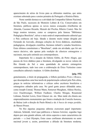 aparecimento de séries de livros para as diferentes matérias, que antes
existiam sobretudo para o ensino primário de Português e História Pátria.
Neste sentido destaca-se a atividade da Companhia Editora Nacional,
de São Paulo, sucessora de Monteiro Lobato & Cia. Conservadora em
literatura, publicou apenas os novos menos avançados (Guilherme de
Almeida, Cassiano Ricardo, Menotti dei Picchia, Ribeiro Couto). Mas foi
longe noutros terrenos, como se comprova pela famosa "Biblioteca
Pedagógica Brasileira", talvez o mais notável empreendimento editorial que
o País conheceu até hoje. Ideada e durante muito tempo dirigida por
Fernando de Azevedo, abrangia coleções de livros didáticos, atualidades
pedagógicas, divulgação científica, literatura infantil e estudos brasileiros.
Estes últimos constituíram a "Brasiliana", ainda em atividade, que foi um
marco decisivo, não apenas pela reedição de clássicos estrangeiros e
nacionais, mas pelo estímulo aos contemporâneos.
Importante foi a atuação da Editora Globo, de Porto Alegre, que
passou do livro didático para a literatura, divulgando os novos valores do
Rio Grande do Sul e uma quantidade de autores estrangeiros
contemporâneos, tudo isso com a colaboração de Érico Veríssimo como
conselheiro editorial e tradutor. A Globo distribuía
[pág. 192]
gratuitamente, a título de propaganda, o folheto periódico Preto e Branco,
que desempenhou uma boa tarefa de popularização cultural pelo País afora,
graças às notícias informativas e críticas sobre escritores brasileiros e
estrangeiros editados pela casa. No geral gente pouco difundida antes,
como Joseph Conrad, Thomas Mann, Somerset Maugham, Aldous Huxley,
Lion Feuchtwanger, William Faulkner, Charles Morgan, Rosamond
Lehman, Sinclair Lewis, Ernst Glaeser etc. etc. Mais tarde ela chiaria aos
empreendimentos monumentais que foram a tradução da Comédia humana,
de Balzac (sob a direção de Paulo Rónai) e de A busca do tempo perdido,
de Mareei Proust.
No Rio algumas pequenas editoras exerceram papel importante:
Adersen, Schmidt, Ariel (que publicava o famoso boletim), seguidas logo
depois por uma grande editora, sob vários aspectos a mais característica do
período — a José Olympio, Estas casas confiaram abertamente no autor
nacional jovem e, assim, permitiram a difusão da literatura moderna.
 