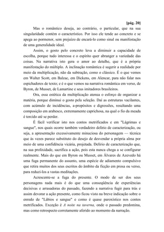 [pág. 20]
Mas o romântico deseja, ao contrário, o particular, que na sua
singularidade contém o característico. Por isso ele tende ao concreto e se
apega ao pormenor, sem prejuízo de encará-lo como sinal ou manifestação
de uma generalidade ideal.
Assim, o gosto pelo concreto leva a diminuir a capacidade de
escolha, porque tudo interessa e o espírito quer abranger a variedade das
coisas. Na narrativa isto gera o amor ao detalhe, que é a própria
manifestação do múltiplo. A inclinação romântica é sugerir a realidade por
meio da multiplicação, não da subtração, como o clássico. É o que vemos
em Walter Scott, em Balzac, em Dickens, em Alencar, para não falar nos
espichadores de texto; e é o que vemos na narrativa romântica em verso, de
Byron, de Musset, de Lamartine e seus imitadores brasileiros.
Ora, essa estética da multiplicação atenua o esforço de organizar a
matéria, porque diminui o gosto pela seleção. Daí as estruturas vacilantes,
com acúmulo de incidências, a-propósitos e digressões, resultando uma
composição em arabesco, extremamente caprichosa, na qual o fio da meada
é torcido até se perder.
É fácil verificar isto nos contos metrificados e em "Lágrimas e
sangue", nos quais ocorre também verdadeiro delírio de caracterização, ou
seja, a apresentação excessivamente minuciosa do personagem — técnica
que às vezes parece substituto do desejo de desvendar a própria alma por
meio de uma confidência vicária, projetada. Delírio de caracterização que,
na sua prolixidade, sacrifica a ação, pois esta nunca chega a se configurar
realmente. Mais do que em Byron ou Musset, em Álvares de Azevedo há
uma fuga permanente do assunto, uma espécie de adiamento compulsivo
que retira muitos dos seus escritos do âmbito da ficção em prosa ou verso,
para reduzi-los a vastas meditações.
Acrescente-se a fuga do presente. O modo de ser dos seus
personagens nada mais é do que uma conseqüência de experiências
decisivas e arrasadoras do passado, fazendo a narrativa fugir para trás e
assim devorar a ação presente, como ficou visto na breve indicação sobre o
enredo de "Lábios e sangue" e como é quase paroxístico nos contos
metrificados. Exceção é A noite na taverna, onde o passado predomina,
mas como retrospecto corretamente aferido ao momento da narração.
 
