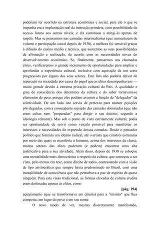 poderiam ter ocorrido na estrutura econômica e social, para ele o que se
impunha era a implantação real da instrução primária, com possibilidade de
acesso futuro aos outros níveis; e ela continuou a atingi-lo apenas de
raspão. Mas se pensarmos nas camadas intermediárias (que aumentaram de
volume e participação social depois de 1930), a melhora foi sensível graças
à difusão do ensino médio e técnico, que aumentou as suas possibilidades
de afirmação e realização, de acordo com as necessidades novas do
desenvolvimento econômico. Se, finalmente, pensarmos nas chamadas
elites, verificaremos o grande incremento de oportunidades para ampliar e
aprofundar a experiência cultural, inclusive com aquisição de um corte
progressista por alguns dos seus setores. Este fato não poderia deixar de
repercutir na sociedade por causa do papel que as elites desempenhavam —
muito grande devido à extrema privação cultural do País. A qualidade e
grau de consciência dos detentores da cultura e do saber tornavam-se
elementos de peso, porque eles podiam assumir a função de "delegados'' da
coletividade. De um lado isto servia de pretexto para manter pçsições
privilegiadas, com a conseqüente sujeição das camadas dominadas (que não
eram cultas nem "preparadas" para dirigir o seu destino, segundo a
ideologia reinante). Mas sob o ponto de vista estritamente cultural, podia
ser oportunidade de servir como veículo possível para manifestar os
interesses e necessidades de expressão dessas camadas. Desde o pensador
político que formula um ideário radical, até o artista que constrói estruturas
por meio das quais se manifesta o humano, acima dos interesses de classe,
muitos setores das elites puderam (e podem) encontrar uma alta
justificativa para a sua atividade. Além disso, depois de 1930 se esboçou
uma mentalidade mais democrática a respeito da cultura, que começou a ser
vista, pelo menos em tese, como direito de todos, contrastando com a visão
de tipo aristocrático que sempre havia predominado no Brasil, com uma
tranqüilidade de consciência que não perturbava a paz de espírito de quase
ninguém. Para esta visão tradicional, as formas elevadas de cultura erudita
eram destinadas apenas às elites, como
[pág. 194]
equipamento (que se transformava em direito) para a "missão" que lhes
competia, em lugar do povo e em seu nome.
O novo modo de ver, mesmo discretamente manifestado,
 