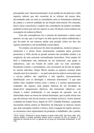 pressupunha uma "desaristocratização" (com perdão da má palavra) e tinha
aspectos radicais que não cessariam de se reforçar até nossos dias,
desvendando cada vez mais as contradições entre as formulações idealistas
da cultura e a terrível realidade da sua fruição ultra-restrita. Por extensão,
houve maior consciência a respeito das contradições da própria sociedade,
podendo-se dizer que sob este aspecto os anos 30 abrem a fase moderna nas
concepções de cultura no Brasil.
Uma das conseqüências foi o conceito de intelectual e artista como
opositor, ou seja, que o seu lugar é no lado oposto da ordem estabelecida; e
que faz parte da sua natureza adotar uma posição crítica em face dos
regimes autoritários e da mentalidade conservadora.
No entanto, este processo foi cheio de paradoxos, inclusive porque o
intelectual e o artista foram intensamente cooptados pelos governos
posteriores a 1930, devido ao grande aumento das atividades estatais e às
exigências de uma crescente racionalização burocrática. Nem sempre foi
fácil a colaboração sem submissão de um intelectual, cujo grupo se
radicalizava, com um Estado de cunho cada vez mais autoritário.
Resultaram tensões e acomodações, com incremento da divisão de papéis
no mesmo indivíduo. Sérgio Miceli estudou os aspectos externos desta
situação num livro pioneiro — ao qual seria preciso todavia acrescentar que
o serviço público não significou e não significa necessariamente
identificação com as ideologias e interesses dominantes.5
E que uma
análise mais completa mostra como o artista e o escritor aparentemente
cooptados são capazes, pela própria natureza da sua atividade, de
desenvolver antagonismos objetivos, não meramente subjetivos, com
relação à ordem estabelecida. A sua margem de oposição vem da
elasticidade maior ou menor do sistema dominante, que os pode tolerar sem
que eles deixem com isto de exercer a sua função corrosiva. Assim, durante
a ditadura do Estado Novo, depois de 1937, Cândido Portinari, cumprindo
encomenda oficial, pintou no Ministério da Educação os famosos murais
que, pela concepção, temário e técnica, eram a negação do regime opressor,
ao mostrarem como representante da produção o trabalhador, não o patrão,
5
MICELI, Sérgio. Intelectuais e classe dirigente no Brasil (1920-1945). São Paulo, Difel, 1979.
Veja-se também a análise realmente notável sobre a industria do livro no capítulo II: "A
expansão do mercado do livro e a gênese de um grupo de romancistas profissionais" (p. 69-
128).
 