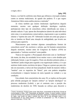 o negro, não o
[pág. 195]
branco, e ao fazê-lo conforme uma fatura que afirmava a inovação criadora
contra as normas tradicionais, de agrado dos poderes. É o que sugere
Annateresa Fabris numa análise precisa e matizada.6
Já vimos também que muitos intelectuais significativos daquele
momento, mesmo sem qualquer definição ideológica explícita,
participavam dum tipo de consciência crítica identificada aos temas e
atitudes radicais. E que, apesar das discrepâncias (dentro de cada indivíduo)
entre estas e os automatismos conservadores, engrossaram o que se poderia
chamar o "espírito dos anos 30". Sobretudo levando em conta que graças a
eles se instalou no Brasil uma situação de ambigüidade, que levaria aos
esforços para superá-la.
Mencionemos para terminar algumas conseqüências formais da
consciência social" dos escritores e artistas, que foi bastante característica
daquele momento, mesmo antes do Congresso de Karkov (1934) ter
apresentado o "realismo socialista" como padrão.
Trata-se do seguinte: a Preocupação absorvente com os "problemas"
(da mente, da alma, da sociedade) levou muitas vezes a certo desdém pela
elaboração formal, o que foi negativo. Posto em absoluto primeiro plano, o
"problema" podia relegar para segundo a sua organização estética, e é o que
sentimos lendo muitos escritores da época. Chega-se a pensar que para eles
não era necessário, e talvez até fosse prejudicial, fundir de maneira válida a
"matéria" com os requisitos da "fatura", pois esta poderia atrapalhar
eventualmente o impacto humano da outra (quando na verdade e a sua
condição).
Esta atitude, bem característica dos anos 30, se explica em boa parte
pela referida passagem do "projeto estético" ao "projeto ideológico" no
processo modernista (Lafetá), e por aí contrasta com a posição dos
modernistas do decênio de 1920, baseada no esforço para discernir a
6
FABRIS, Annateresa. Portinari pintor social. São Paulo, universidade de São Paulo, Escola de
Comunicações e Artes, 1977. Dissertação de Mestrado, mimeo. A autora focaliza a pintura
social de Poirtinari à luz da teoria marxista da alienação, analisando o tratamento revolucionário
do negro, cuja função em telas e painéis dos anos 30 "é uma afirmação racial, é um
reconhecimento do seu papel histórico, é símbolo do proletariado". (p. 176). A análise do
assunto é feita da p. 174 à p. 198.
 