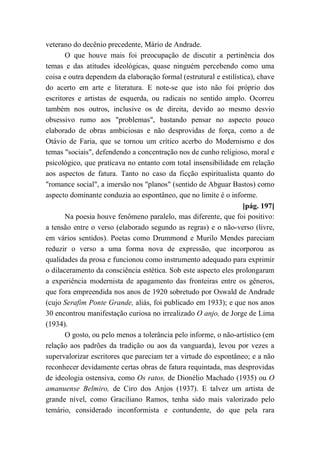 veterano do decênio precedente, Mário de Andrade.
O que houve mais foi preocupação de discutir a pertinência dos
temas e das atitudes ideológicas, quase ninguém percebendo como uma
coisa e outra dependem da elaboração formal (estrutural e estilística), chave
do acerto em arte e literatura. E note-se que isto não foi próprio dos
escritores e artistas de esquerda, ou radicais no sentido amplo. Ocorreu
também nos outros, inclusive os de direita, devido ao mesmo desvio
obsessivo rumo aos "problemas", bastando pensar no aspecto pouco
elaborado de obras ambiciosas e não desprovidas de força, como a de
Otávio de Faria, que se tornou um crítico acerbo do Modernismo e dos
temas "sociais", defendendo a concentração nos de cunho religioso, moral e
psicológico, que praticava no entanto com total insensibilidade em relação
aos aspectos de fatura. Tanto no caso da ficção espiritualista quanto do
"romance social", a imersão nos "planos" (sentido de Abguar Bastos) como
aspecto dominante conduzia ao espontâneo, que no limite é o informe.
[pág. 197]
Na poesia houve fenômeno paralelo, mas diferente, que foi positivo:
a tensão entre o verso (elaborado segundo as regras) e o não-verso (livre,
em vários sentidos). Poetas como Drummond e Murilo Mendes pareciam
reduzir o verso a uma forma nova de expressão, que incorporou as
qualidades da prosa e funcionou como instrumento adequado para exprimir
o dilaceramento da consciência estética. Sob este aspecto eles prolongaram
a experiência modernista de apagamento das fronteiras entre os gêneros,
que fora empreendida nos anos de 1920 sobretudo por Oswald de Andrade
(cujo Serafim Ponte Grande, aliás, foi publicado em 1933); e que nos anos
30 encontrou manifestação curiosa no irrealizado O anjo, de Jorge de Lima
(1934).
O gosto, ou pelo menos a tolerância pelo informe, o não-artístico (em
relação aos padrões da tradição ou aos da vanguarda), levou por vezes a
supervalorizar escritores que pareciam ter a virtude do espontâneo; e a não
reconhecer devidamente certas obras de fatura requintada, mas desprovidas
de ideologia ostensiva, como Os ratos, de Dionélio Machado (1935) ou O
amanuense Belmiro, de Ciro dos Anjos (1937). E talvez um artista de
grande nível, como Graciliano Ramos, tenha sido mais valorizado pelo
temário, considerado inconformista e contundente, do que pela rara
 