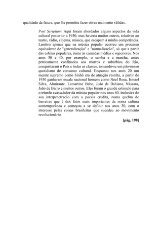 qualidade da fatura, que lhe permitiu fazer obras realmente válidas.
Post Scriptum: Aqui foram abordados alguns aspectos da vida
cultural posterior a 1930; mas haveria muitos outros, relativos ao
teatro, rádio, cinema, música, que escapam à minha competência.
Lembro apenas que na música popular ocorreu um processo
equivalente de "generalização" e "normalização", só que a partir
das esferas populares, rumo às camadas médias e superiores. Nos
anos 30 e 40, por exemplo, o samba e a marcha, antes
praticamente confinados aos morros e subúrbios do Rio,
conquistaram o País e todas as classes, tomando-se um pão-nosso
quotidiano de consumo cultural. Enquanto nos anos 20 um
mestre supremo como Sinhô era de atuação restrita, a partir de
1930 ganharam escala nacional homens como Noel Rosa, Ismael
Silva, Almirante, Lamartine Babo, João da Bahiana, Nássara,
João de Barro e muitos outros. Eles foram o grande estímulo para
o triunfo avassalador da música popular nos anos 60, inclusive de
sua interpenetração com a poesia erudita, numa quebra de
barreiras que é dos fatos mais importantes da nossa cultura
contemporânea e começou a se definir nos anos 30, com o
interesse pelas coisas brasileiras que sucedeu ao movimento
revolucionário.
[pág. 198]
 