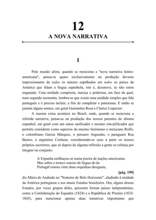 12
A NOVA NARRATIVA
1
Pelo mundo afora, quando se menciona a "nova narrativa latino-
americana", pensa-se quase exclusivamente na produção deveras
impressionante de todos os autores espalhados em todos os países da
América que falam a língua espanhola, isto é, dezenove, se não estou
enganado. Uma unidade compósita, maciça e poderosa, em face da qual,
num segundo momento, lembra-se que existe uma unidade simples que fala
português e é preciso incluir, a fim de completar o panorama. E então se
juntam alguns nomes, em geral Guimarães Rosa e Clarice Lispector.
A mesma coisa acontece no Brasil, onde, quando se menciona a
referida narrativa, pensa-se na produção dos nossos parentes de idioma
espanhol, em geral com um senso unificador e mesmo sim-plificador que
permite considerar como aspectos do mesmo fenômeno o mexicano Rulfo,
o colombiano Garcia Márquez, o peruano Arguedas, o paraguaio Roa
Bastos, o argentino Cortázar, considerando-se caso à parte os nossos
próprios escritores, que só depois de alguma reflexão a gente se esforça por
integrar no conjunto.
A Espanha estilhaçou-se numa poeira de nações americanas
Mas sobre o tronco sonoro da língua do ão
Portugal reuniu vinte duas orquídeas desiguais,
[pág. 199]
diz Mário de Andrade no "Noturno de Belo Horizonte", aludindo à unidade
da América portuguesa e aos atuais Estados brasileiros. Ora, alguns desses
Estados, por vezes grupos deles, quiseram formar países independentes,
como a Confederação do Equador (1824) e a República de Piratini (1835-
1845), para mencionar apenas duas tentativas importantes que
 