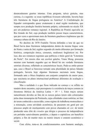 desencadearam guerras internas. Uma pergunta, talvez gratuita, mas
curiosa, é a seguinte: se essas repúblicas tivessem subsistido, haveria hoje
três literaturas de língua portuguesa na América? A Confederação do
Equador correspondia quase exatamente à atual região nordestina, que
sempre teve produção literária bastante própria, culminando no século XX
por um poderoso romance regional. A República de Piratini equivalia ao
Rio Grande do Sul, cuja produção também possui traços característicos,
que por vezes a aproximam mais da literatura gauchesca rioplatense que do
romance urbano do Rio de Janeiro.
No decênio de 1870 Franklin Távora defendeu a tese de que no
Brasil havia duas literaturas independentes dentro da mesma língua: uma
do Norte e outra do Sul, regiões segundo ele muito diferentes por formação
histórica, composição étnica, costumes, modismos lingüísticos etc. Por
isso, deu aos romances regionais que publicou o título geral de "Literatura
do Norte". Em nossos dias um escritor gaúcho, Viana Moog, procurou
mostrar com bastante engenho que no Brasil há em verdade literaturas
setoriais diversas, refletindo as características locais. Pode-se então pensar
que, caso o Brasil se houvesse tornado uma pluralidade de países falando
português, haveria hoje algumas literaturas nacionais nesta língua,
formando ante o bloco hispânico um conjunto compósito de maior peso,
que suscitaria no plano internacional problemas diferentes de avaliação e
classificação.
Mas a realidade é a que ficou indicada no começo e se reflete no
temário deste encontro, cujo pressuposto é a existência de traços comuns às
literaturas ibéricas da América Latina = 19 + 1. Estes traços seriam
naturalmente devidos ao fato de os nossos países terem sido colonizados
pelas duas monarquias da Península, cujas afinidades eram notórias; ao fato
de terem conhecido a escravidão, como regime de trabalhosa monocultura e
a mineração, como atividade econômica; de passarem em geral por um
processo amplo de mestiçamento com povos chamados de cor; de terem
produzido uma elite de crioulos que dirigiu o processo de independência
em períodos sensivelmente paralelos, e depois o capitalizou em benefício
próprio, a fim de manter mais ou menos intacto o estatuto econômico e
social.
Com efeito, trata-se de condicionamentos com bastante analogia,
 