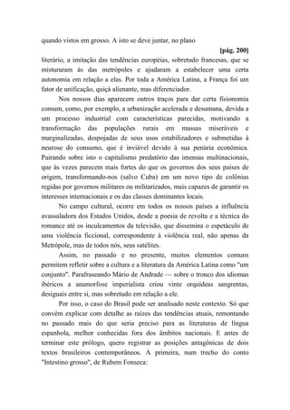 quando vistos em grosso. A isto se deve juntar, no plano
[pág. 200]
literário, a imitação das tendências européias, sobretudo francesas, que se
misturaram às das metrópoles e ajudaram a estabelecer uma certa
autonomia em relação a elas. Por toda a América Latina, a França foi um
fator de unificação, quiçá alienante, mas diferenciador.
Nos nossos dias aparecem outros traços para dar certa fisionomia
comum, como, por exemplo, a urbanização acelerada e desumana, devida a
um processo industrial com características parecidas, motivando a
transformação das populações rurais em massas miseráveis e
marginalizadas, despojadas de seus usos estabilizadores e submetidas à
neurose do consumo, que é inviável devido à sua penúria econômica.
Pairando sobre isto o capitalismo predatório das imensas multinacionais,
que às vezes parecem mais fortes do que os governos dos seus países de
origem, transformando-nos (salvo Cuba) em um novo tipo de colônias
regidas por governos militares ou militarizados, mais capazes de garantir os
interesses internacionais e os das classes dominantes locais.
No campo cultural, ocorre em todos os nossos países a influência
avassaladora dos Estados Unidos, desde a poesia de revolta e a técnica do
romance até os inculcamentos da televisão, que dissemina o espetáculo de
uma violência ficcional, correspondente à violência real, não apenas da
Metrópole, mas de todos nós, seus satélites.
Assim, no passado e no presente, muitos elementos comuns
permitem refletir sobre a cultura e a literatura da América Latina como "um
conjunto". Parafraseando Mário de Andrade — sobre o tronco dos idiomas
ibéricos a anamorfose imperialista criou vinte orquídeas sangrentas,
desiguais entre si, mas sobretudo em relação a ele.
Por isso, o caso do Brasil pode ser analisado neste contexto. Só que
convém explicar com detalhe as raízes das tendências atuais, remontando
no passado mais do que seria preciso para as literaturas de língua
espanhola, melhor conhecidas fora dos âmbitos nacionais. E antes de
terminar este prólogo, quero registrar as posições antagônicas de dois
textos brasileiros contemporâneos. A primeira, num trecho do conto
"Intestino grosso", de Rubem Fonseca:
 