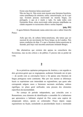 Existe uma literatura latino-americana?
Não me faça rir. Não existe nem mesmo uma literatura brasileira,
como semelhança de estrutura, estilo, caracterização, ou lá o que
seja. Existem pessoas escrevendo na mesma língua, em
português, o que já é muito e tudo. Eu nada tenho com
Guimarães Rosa, estou escrevendo sobre pessoas empilhadas na
cidade enquanto os tecnocratas afiam o arame farpado.
[pág. 201]
E agora Roberto Drummond, numa entrevista com o editor Granville
Ponce:
Acho que nós, de cultura latino-americana, não temos que ser
sucursal de um movimento de Nova Iorque ou de Londres. Nós
temos condições de ditar. É o que a literatura latino-americana tá
fazendo, pois hoje você encontra americano imitando Borges.
São alternativas que existem não apenas na consciência dos
ficcionistas, mas na dos críticos e do público. É preciso não as perder de
vista.
2
Se as primitivas capitanias portuguesas da América, e em seguida os
dois governos-gerais que as reagruparam, acabaram formando um só país
— de acordo com as convenções houve e há apenas uma literatura de
língua portuguesa neste continente. Mas por isso mesmo as diferenças
locais se exprimiram com intensidade no regionalismo, que quem sabe
corresponde nalguns casos a literaturas nacionais atrofiadas, embora
signifique, no plano geral unificador, uma procura dos elementos
específicos da nacionalidade.
No começo do período independente, que coincidiu com o
Romantismo, esse elemento de identificação e comunhão foi o indianismo
que apresentava o habitante original do País como uma espécie de
antepassado mítico, oposto ao colonizador. Pouco depois surgiu
regionalismo na ficção, assinalando as peculiaridades locais e mostrando
 