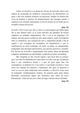 Assim, na narrativa e no drama de Álvares de Azevedo, houve uma
espécie de acentuação de tendências características do Romantismo em
geral, e dos seus modelos literários em particular. Incapaz na maioria das
vezes de dominar a matéria, ele freqüentemente não consegue manter a
seqüência nem articular logicamente os fios do enredo, de tal modo que no
exemplo extremo d'O poema
[pág. 21]
do frade e d'O Conde Lopo não se sabe se os personagens que falam agora
são os que falaram antes; se as cenas descritas são episódios da mesma
seqüência ou unidades independentes. Daí o seu ar de fragmento. No
entanto, este não parece resultar de uma opção estética, como era freqüente
entre os românticos, que costumavam usar a composição picada a fim de
sugerir a sua concepção do incompleto, do inexprimível; e que os
manifestavam no tateio estratégico do estilo, na elipse, no subentendido,
produzindo uma descrição aproximativa, que procura preservar o mistério.
Em Álvares de Azevedo a fragmentação mais parece abuso da liberdade
romântica, desandando em obscuridade e confusão nas obras secundárias.
Mas chegando ao fim convém repetir o que ficou dito no começo:
que a sua obra foi publicada por assim dizer à revelia, sem que ele pudesse
dizer o que considerava pronto e o que era para jogar fora, Em
conseqüência, só podemos ler o seu teatro e a sua ficção em prosa e verso
como um conjunto de tentativas e fragmentos, dos quais se destacam A
noite na taverna, pela composição mais acabada, e o Macário, como surto
de inspiração verdadeiramente criadora. Na primeira parte deste drama
fascinador encontramos alguns dos momentos mais fortes do nosso
Romantismo, vindo até nós com o dom de longa vida das obras realizadas.
[pág. 22]
 