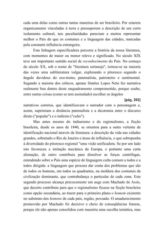 cada uma delas como outras tantas maneiras de ser brasileiro. Por estarem
organicamente vinculadas à terra e pressuporem a descrição de um certo
isolamento cultural, tais peculiaridades pareciam a muitos representar
melhor o País do que os costumes e a linguagem das cidades, marcadas
pela constante influência estrangeira.
Esta linhagem especificadora percorre a história da nossa literatura,
com momentos de maior ou menor relevo e significado. No século XIX
teve um importante sentido social de reconhecimento do País. No começo
do século XX, sob o nome de "literatura sertaneja", tornou-se na maioria
das vezes uma subliteratura vulgar, explorando o pitoresco segundo o
ângulo duvidoso do exo-tismo, paternalista, patrioteiro e sentimental.
Segundo a maioria dos críticos, apenas Simões Lopes Neto fez narrativa
realmente boa dentro deste enquadramento comprometido, porque soube,
entre outras coisas (como se tem assinalado) escolher os ângulos
[pág. 202]
narrativos corretos, que identificavam o narrador com o personagem e,
assim, suprimiam a distância paternalista e a dicotomia entre o discurso
direto ("popular") e o indireto ("culto").
Mas antes mesmo do indianismo e do regionalismo, a ficção
brasileira, desde os anos de 1840, se orientou para a outra vertente de
identificação nacional através da literatura: a descrição da vida nas cidades
grandes, sobretudo o Rio de Janeiro e áreas de influência, o que sobrepunha
à diversidade do pitoresco regional "uma visão unificadora. Se por um lado
isto favoreceu a imitação mecânica da Europa, e portanto uma certa
alienação, de outro contribuiu para dissolver as forças centrífugas,
estendendo sobre o País uma espécie de linguagem culta comum a todos e a
todos dirigida: a linguagem que procura dar conta dos problemas que são
de todos os homens, em todos os quadrantes, na moldura dos costumes da
civilização dominante, que contrabalança o particular de cada zona. Este
segundo processo alcança precocemente um auge com Machado de Assis,
que decerto contribuiu para que o regionalismo ficasse na ficção brasileira
como opção secundária, ao trazer para o primeiro plano o homem existente
no substrato dos homens de cada país, região, povoado. O amadurecimento
promovido por Machado foi decisivo e cheio de conseqüências futuras,
porque ele não apenas consolidou com maestria uma escolha temática, mas
 
