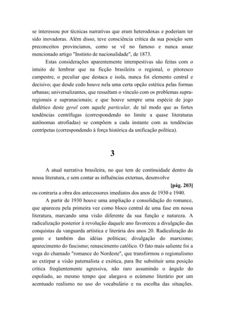 se interessou por técnicas narrativas que eram heterodoxas e poderiam ter
sido inovadoras. Além disso, teve consciência crítica da sua posição sem
preconceitos provincianos, como se vê no famoso e nunca assaz
mencionado artigo "Instinto de nacionalidade", de 1873.
Estas considerações aparentemente intempestivas são feitas com o
intuito de lembrar que na ficção brasileira o regional, o pitoresco
campestre, o peculiar que destaca e isola, nunca foi elemento central e
decisivo; que desde cedo houve nela uma certa opção estética pelas formas
urbanas; universalizantes, que ressaltam o vínculo com os problemas supra-
regionais e supranacionais; e que houve sempre uma espécie de jogo
dialético deste geral com aquele particular, de tal modo que as fortes
tendências centrífugas (correspondendo no limite a quase literaturas
autônomas atrofiadas) se compõem a cada instante com as tendências
centrípetas (correspondendo à força histórica da unificação política).
3
A atual narrativa brasileira, no que tem de continuidade dentro da
nossa literatura, e sem contar as influências externas, desenvolve
[pág. 203]
ou contraria a obra dos antecessores imediatos dos anos de 1930 e 1940.
A partir de 1930 houve uma ampliação e consolidação do romance,
que apareceu pela primeira vez como bloco central de uma fase em nossa
literatura, marcando uma visão diferente da sua função e natureza. A
radicalização posterior à revolução daquele ano favoreceu a divulgação das
conquistas da vanguarda artística e literária dos anos 20. Radicalização do
gosto e também das idéias políticas; divulgação do marxismo;
aparecimento do fascismo; renascimento católico. O fato mais saliente foi a
voga do chamado "romance do Nordeste", que transformou o regionalismo
ao extirpar a visão paternalista e exótica, para lhe substituir uma posição
crítica freqüentemente agressiva, não raro assumindo o ângulo do
espoliado, ao mesmo tempo que alargava o ecúmeno literário por um
acentuado realismo no uso do vocabulário e na escolha das situações.
 