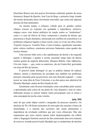 Graciliano Ramos (um dos poucos ficcionistas realmente grandes da nossa
literatura), Raquel de Queirós, José Lins do Rego, o primeiro Jorge Amado
são nomes destacados desse movimento renovador, que conta com algumas
dezenas de bons praticantes.
Ao mesmo tempo, o romance voltado para os grandes centros
urbanos cresceu no conjunto em qualidade e importância, inclusive,
nalguns casos, com ânimo polêmico de reação contra os "nordestinos",
como é o caso de Otávio de Faria, romancista e ensaísta de direita, que
preconizou a ficção dramática, interessada nos conflitos de consciência e os
problemas religiosos ligados à classe social, como se vê em sua obra cíclica
Tragédia burguesa. Cornélio Pena e Lúcio Cardoso, igualmente marcados
pelos valores católicos, constroem universos fantasmais como quadro das
tensões íntimas.
Uma terceira linha seria a dos eqüidistantes da direita e da esquerda
quanto à ideologia; e quanto à escrita, passando longe tanto da dureza
realista quanto da angústia dilacerante: Marques Rebelo, João Alphonsus,
Ciro dos Anjos — que, como os anteriores, são do Centro-Sul, gravitando
em torno do Rio de Janeiro.
É possível ainda distinguir os que se poderia chamar de radicais
urbanos, atentos à desarmonia da sociedade mas também aos problemas
pessoais; marcados pela sua província, mas sem obsessão regional — como
ocorre na vasta obra de Érico Veríssimo e na obra parca mas admirável de
Dionélio Machado, ambos do Rio Grande do Sul.
Geralmente estas diversas orientações eram concebidas pelos autores
e apresentadas pela crítica de um ponto de vista disjuntivo: uma ou outra.
Sobretudo porque os autores tinham muita preocupação com os temas e
uma concepção da escrita como veículo,
[pág. 204]
mais do que como objeto central e integrador do processo narrativo. Os
decênios de 30 e 40 foram momentos de renovação dos assuntos e busca da
naturalidade, e a maioria dos escritores não sentia plenamente a
importância da revolução estilística que por vezes efetuavam. Mas não
esqueçamos que esses autores (quase todos despreocupados em refletir
sobre a linguagem literária) estavam de fato construindo uma nova maneira
de escrever, tornada possível pela liberdade que os modernistas do decênio
 