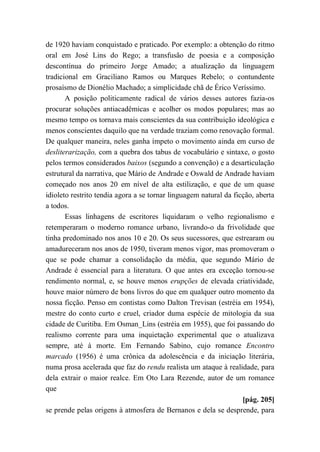 de 1920 haviam conquistado e praticado. Por exemplo: a obtenção do ritmo
oral em José Lins do Rego; a transfusão de poesia e a composição
descontínua do primeiro Jorge Amado; a atualização da linguagem
tradicional em Graciliano Ramos ou Marques Rebelo; o contundente
prosaísmo de Dionélio Machado; a simplicidade chã de Érico Veríssimo.
A posição politicamente radical de vários desses autores fazia-os
procurar soluções antiacadêmicas e acolher os modos populares; mas ao
mesmo tempo os tornava mais conscientes da sua contribuição ideológica e
menos conscientes daquilo que na verdade traziam como renovação formal.
De qualquer maneira, neles ganha ímpeto o movimento ainda em curso de
desliterarização, com a quebra dos tabus de vocabulário e sintaxe, o gosto
pelos termos considerados baixos (segundo a convenção) e a desarticulação
estrutural da narrativa, que Mário de Andrade e Oswald de Andrade haviam
começado nos anos 20 em nível de alta estilização, e que de um quase
idioleto restrito tendia agora a se tornar linguagem natural da ficção, aberta
a todos.
Essas linhagens de escritores liquidaram o velho regionalismo e
retemperaram o moderno romance urbano, livrando-o da frivolidade que
tinha predominado nos anos 10 e 20. Os seus sucessores, que estrearam ou
amadureceram nos anos de 1950, tiveram menos vigor, mas promoveram o
que se pode chamar a consolidação da média, que segundo Mário de
Andrade é essencial para a literatura. O que antes era exceção tornou-se
rendimento normal, e, se houve menos erupções de elevada criatividade,
houve maior número de bons livros do que em qualquer outro momento da
nossa ficção. Penso em contistas como Dalton Trevisan (estréia em 1954),
mestre do conto curto e cruel, criador duma espécie de mitologia da sua
cidade de Curitiba. Em Osman_Lins (estréia em 1955), que foi passando do
realismo corrente para uma inquietação experimental que o atualizava
sempre, até à morte. Em Fernando Sabino, cujo romance Encontro
marcado (1956) é uma crônica da adolescência e da iniciação literária,
numa prosa acelerada que faz do rendu realista um ataque à realidade, para
dela extrair o maior realce. Em Oto Lara Rezende, autor de um romance
que
[pág. 205]
se prende pelas origens à atmosfera de Bernanos e dela se desprende, para
 