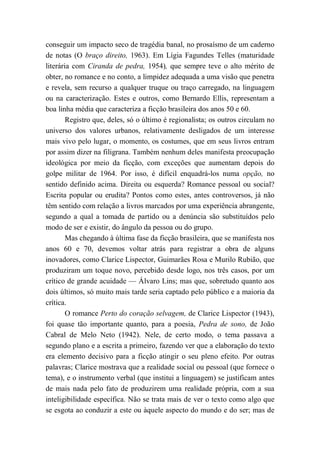 conseguir um impacto seco de tragédia banal, no prosaísmo de um caderno
de notas (O braço direito, 1963). Em Lígia Fagundes Telles (maturidade
literária com Ciranda de pedra, 1954), que sempre teve o alto mérito de
obter, no romance e no conto, a limpidez adequada a uma visão que penetra
e revela, sem recurso a qualquer truque ou traço carregado, na linguagem
ou na caracterização. Estes e outros, como Bernardo Ellis, representam a
boa linha média que caracteriza a ficção brasileira dos anos 50 e 60.
Registro que, deles, só o último é regionalista; os outros circulam no
universo dos valores urbanos, relativamente desligados de um interesse
mais vivo pelo lugar, o momento, os costumes, que em seus livros entram
por assim dizer na filigrana. Também nenhum deles manifesta preocupação
ideológica por meio da ficção, com exceções que aumentam depois do
golpe militar de 1964. Por isso, é difícil enquadrá-los numa opção, no
sentido definido acima. Direita ou esquerda? Romance pessoal ou social?
Escrita popular ou erudita? Pontos como estes, antes controversos, já não
têm sentido com relação a livros marcados por uma experiência abrangente,
segundo a qual a tomada de partido ou a denúncia são substituídos pelo
modo de ser e existir, do ângulo da pessoa ou do grupo.
Mas chegando à última fase da ficção brasileira, que se manifesta nos
anos 60 e 70, devemos voltar atrás para registrar a obra de alguns
inovadores, como Clarice Lispector, Guimarães Rosa e Murilo Rubião, que
produziram um toque novo, percebido desde logo, nos três casos, por um
crítico de grande acuidade — Álvaro Lins; mas que, sobretudo quanto aos
dois últimos, só muito mais tarde seria captado pelo público e a maioria da
crítica.
O romance Perto do coração selvagem, de Clarice Lispector (1943),
foi quase tão importante quanto, para a poesia, Pedra de sono, de João
Cabral de Melo Neto (1942). Nele, de certo modo, o tema passava a
segundo plano e a escrita a primeiro, fazendo ver que a elaboração do texto
era elemento decisivo para a ficção atingir o seu pleno efeito. Por outras
palavras; Clarice mostrava que a realidade social ou pessoal (que fornece o
tema), e o instrumento verbal (que institui a linguagem) se justificam antes
de mais nada pelo fato de produzirem uma realidade própria, com a sua
inteligibilidade específica. Não se trata mais de ver o texto como algo que
se esgota ao conduzir a este ou àquele aspecto do mundo e do ser; mas de
 