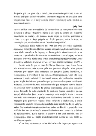 lhe pedir que crie para nós o mundo, ou um mundo que existe e atua na
medida em que é discurso literário. Este fato é requisito em qualquer obra,
obviamente; mas se o autor assume maior consciência dele, mudam as
maneiras de escre-
[pág. 206]
ver e a crítica sente necessidade de reconsiderar os seus pontos de vista,
inclusive a atitude disjuntiva (tema a ou tema b; direita ou esquerda;
psicológico ou social). Isto porque, assim como os próprios escritores, a
crítica verá que a força própria da ficção provém, antes de tudo, da
convenção que permite elaborar os "mundos imaginários"
Guimarães Rosa publicou em 1946 um livro de contos regionais,
Sagarana, com inflexão diferente graças à inventividade dos entrechos e à
capacidade inovadora da linguagem. Prosseguindo silenciosamente neste
rumo, ele o aprofundou durante anos numa série de contos longos, o último
dos quais cresceu a ponto de se tornar um romance: respectivamente Corpo
de baile (2 volumes) e Grande sertão: veredas, ambos publicados em 1956.
Muito mais do que no caso de Clarice Lispector, estes livros foram
um acontecimento, não apenas pela sua grandeza singular, mas porque
tomavam por dentro uma tendência tão perigosa quanto inevitável, o
regionalismo, e procediam à sua explosão transfiguradora. Com isto Rosa
alcançou o mais indiscutível universal através da exploração exaustiva
quase implacável de um particular que geralmente desaguava em simples
pitoresco. Machado de Assis tinha mostrado que num país novo e inculto
era possível fazer literatura de grande significado; válida para qualquer
lugar, deixando de lado a tentação do exotismo (quase irresistível no seu
tempo). Guimarães Rosa cumpriu uma etapa mais arrojada: tentar o mesmo
resultado sem contornar o perigo, mas aceitando-o, entrando de armas e
bagagens pelo pitoresco regional mais completo e meticuloso, e assim
conseguindo anulá-lo como particularidade, para transformá-lo em valor de
todos. O mundo rústico do sertão ainda existe no Brasil, e ignorá-lo é um
artifício. Por isso ele se impõe à consciência do artista, como à do político e
do revolucionário. Rosa aceitou o desafio e fez dele matéria, não de
regionalismo, mas de ficção pluridimensional, acima do seu ponto de
partida contingente.
Com isso, tornou-se o maior ficcionista da língua portuguesa em
 
