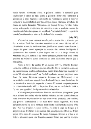 nosso tempo, mostrando como é possível superar o realismo para
intensificar o senso do real; como é possível entrar pelo fantástico e
comunicar o mais legítimo sentimento do verdadeiro; como é possível
instaurar a modernidade da escrita dentro da maior fidelidade à tradição da
língua e à matriz da região. Além disso, em Grande Sertão: Veredas, forjou
como instrumento privilegiado da narrativa o que se poderia chamar de
monólogo infinito (um pouco no sentido da "melodia infinita") — que teria
uma influencia decisiva sobre a ficção brasileira posterior.
[pág. 207]
Com todos esses recursos na mão, talvez tenha sido o primeiro que
fez a síntese final das obsessões constitutivas da nossa ficção, até ali
dissociadas: a sede do particular como justificativa e como identificação; o
desejo do geral como aspiração ao mundo dos valores inteligíveis à
comunidade dos homens. Como sugeria em 1873 o artigo citado de
Machado de Assis, tratava-se de fixar o particular, mesmo sob a sua forma
extrema de pitoresco, como afirmação de uma autonomia interior que o
transcende.
Com o livro de contos O ex-mágico (1947), (Murilo Rubião)
instaurou no Brasil a ficção do insólito absurdo. Havia exemplos anteriores
de outros tipos de insólito, sobretudo de cunho lírico, haja vista o admirável
conto "O iniciado do vento", de Aníbal Machado, um dos escritores mais
finos da nossa literatura moderna, formado no Modernismo e se
expandindo a partir dos anos 40. Mas de absurdo havia casos limitados e de
caráter cômico, sobretudo na poesia, como as décimas de um poeta popular
do começo do século XIX, o Sapateiro Silva; ou, no decênio de 1840, a
"poesia pantagruélica" de alguns românticos boêmios.
Com segurança meticulosa e absoluta parcialidade pelo gênero (pois
nada escreve fora dele), Murilo Rubião elaborou os seus contos absurdos
num momento de predomínio do realismo social, propondo um caminho
que poucos identificaram e só mais tarde outros seguiram. Na meia
penumbra ficou ele até a reedição modificada e aumentada daquele livro
em 1966 (Os dragões e outros contos). Já então a voga de Borges e o
começo da de Cortázar, logo seguida pela divulgação no Brasil de livros
como Cien anos de soledad, de Garcia Márquez, fizeram a crítica e os
leitores atentarem para este discreto precursor local, que todavia precisou
 