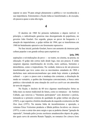 esperar os anos 70 para atingir plenamente o público e ver reconhecida a
sua importância. Entrementes a ficção tinha-se transformado e, de exceção,
ele passava quase a uma alta regra.
4
O decênio de 1960 foi primeiro turbulento e depois terrível. A
princípio, a radicalização generosa mas desorganizada do populismo, no
governo João Goulart. Em seguida, graças ao pavor da burguesia e à
atuação do imperialismo, o golpe militar de 1964, que se transformou em
1968 de brutalmente opressivo em ferozmente repressivo.
Na fase inicial, período Goulart, houve um aumento de interesse pela
cultura popular e um grande esforço para exprimir as
[pág. 208]
aspirações e reivindicações do povo — no teatro, no cinema, na poesia, na
educação. O golpe não cortou tudo desde logo, mas aos poucos. E então
surgiram algumas manifestações de revolta, meio caóticas, berrantes e
demolidoras, como o tropicalismo. Na verdade, tratava-se de um processo
transformador que teve como eixo os movimentos estudantis de 1968 e
desfechou num anticonvencionalismo que ainda hoje orienta a produção
cultural — a par e a passo com a mudança dos costumes, a dissolução da
moda no vestuário, a quebra das hierarquias convencionais, a busca entre
patética e desvairada de uma situação de catch-as-catch-can em atmosfera
de terra de ninguém.
Na ficção, o decênio de 60 teve algumas manifestações fortes na
linha mais ou menos tradicional de fatura, como os romances – de Antônio
Callado, que renovou a "literatura participante" com destemor e perícia,
tornando-se o primeiro cronista de qualidade do golpe militar em Quarup
(1967), a que seguiria a história desabusada da esquerda aventureira em Bar
Don Juan (1971). Na mesma linha de inconformismo e oposição, o
veterano Érico Veríssimo produziu a fábula política Incidente em Antares
(1971), e com o correr dos anos surgiu o que se poderia chamar "geração da
repressão", formada pelos jovens escritores amadurecidos depois do golpe,
dos quais serve de amostra Renato Tapajós, no romance Em câmara lenta
 