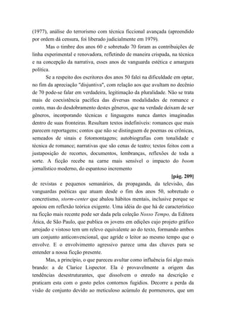(1977), análise do terrorismo com técnica ficcional avançada (apreendido
por ordem dá censura, foi liberado judicialmente em 1979).
Mas o timbre dos anos 60 e sobretudo 70 foram as contribuições de
linha experimental e renovadora, refletindo de maneira crispada, na técnica
e na concepção da narrativa, esses anos de vanguarda estética e amargura
política.
Se a respeito dos escritores dos anos 50 falei na dificuldade em optar,
no fim da apreciação "disjuntiva", com relação aos que avultam no decênio
de 70 pode-se falar em verdadeira, legitimação da pluralidade. Não se trata
mais de coexistência pacífica das diversas modalidades de romance e
conto, mas do desdobramento destes gêneros, que na verdade deixam de ser
gêneros, incorporando técnicas e linguagens nunca dantes imaginadas
dentro de suas fronteiras. Resultam textos indefiníveis: romances que mais
parecem reportagens; contos que não se distinguem de poemas ou crônicas,
semeados de sinais e fotomontagens; autobiografias com tonalidade e
técnica de romance; narrativas que são cenas de teatro; textos feitos com a
justaposição de recortes, documentos, lembranças, reflexões de toda a
sorte. A ficção recebe na carne mais sensível o impacto do boom
jornalístico moderno, do espantoso incremento
[pág. 209]
de revistas e pequenos semanários, da propaganda, da televisão, das
vanguardas poéticas que atuam desde o fim dos anos 50, sobretudo o
concretismo, storm-center que abalou hábitos mentais, inclusive porque se
apoiou em reflexão teórica exigente. Uma idéia do que há de característico
na ficção mais recente pode ser dada pela coleção Nosso Tempo, da Editora
Ática, de São Paulo, que publica os jovens em edições cujo projeto gráfico
arrojado e vistoso tem um relevo equivalente ao do texto, formando ambos
um conjunto anticonvencional, que agride o leitor ao mesmo tempo que o
envolve. E o envolvimento agressivo parece uma das chaves para se
entender a nossa ficção presente.
Mas, a princípio, o que pareceu avultar como influência foi algo mais
brando: a de Clarice Lispector. Ela é provavelmente a origem das
tendências desestruturantes, que dissolvem o enredo na descrição e
praticam esta com o gosto pelos contornos fugidios. Decorre a perda da
visão de conjunto devido ao meticuloso acúmulo de pormenores, que um
 