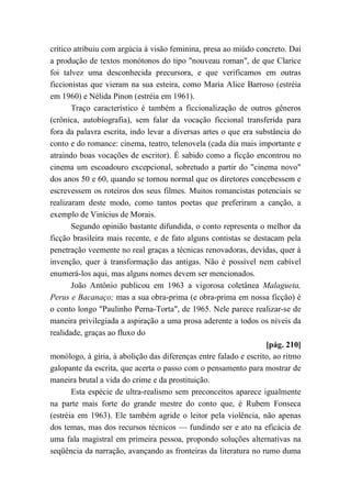 crítico atribuiu com argúcia à visão feminina, presa ao miúdo concreto. Daí
a produção de textos monótonos do tipo "nouveau roman", de que Clarice
foi talvez uma desconhecida precursora, e que verificamos em outras
ficcionistas que vieram na sua esteira, como Maria Alice Barroso (estréia
em 1960) e Nélida Pinon (estréia em 1961).
Traço característico é também a ficcionalização de outros gêneros
(crônica, autobiografia), sem falar da vocação ficcional transferida para
fora da palavra escrita, indo levar a diversas artes o que era substância do
conto e do romance: cinema, teatro, telenovela (cada dia mais importante e
atraindo boas vocações de escritor). É sabido como a ficção encontrou no
cinema um escoadouro excepcional, sobretudo a partir do "cinema novo"
dos anos 50 e 60, quando se tornou normal que os diretores concebessem e
escrevessem os roteiros dos seus filmes. Muitos romancistas potenciais se
realizaram deste modo, como tantos poetas que preferiram a canção, a
exemplo de Vinícius de Morais.
Segundo opinião bastante difundida, o conto representa o melhor da
ficção brasileira mais recente, e de fato alguns contistas se destacam pela
penetração veemente no real graças a técnicas renovadoras, devidas, quer à
invenção, quer à transformação das antigas. Não é possível nem cabível
enumerá-los aqui, mas alguns nomes devem ser mencionados.
João Antônio publicou em 1963 a vigorosa coletânea Malagueta,
Perus e Bacanaço; mas a sua obra-prima (e obra-prima em nossa ficção) é
o conto longo "Paulinho Perna-Torta", de 1965. Nele parece realizar-se de
maneira privilegiada a aspiração a uma prosa aderente a todos os níveis da
realidade, graças ao fluxo do
[pág. 210]
monólogo, à gíria, à abolição das diferenças entre falado e escrito, ao ritmo
galopante da escrita, que acerta o passo com o pensamento para mostrar de
maneira brutal a vida do crime e da prostituição.
Esta espécie de ultra-realismo sem preconceitos aparece igualmente
na parte mais forte do grande mestre do conto que, é Rubem Fonseca
(estréia em 1963). Ele também agride o leitor pela violência, não apenas
dos temas, mas dos recursos técnicos — fundindo ser e ato na eficácia de
uma fala magistral em primeira pessoa, propondo soluções alternativas na
seqüência da narração, avançando as fronteiras da literatura no rumo duma
 
