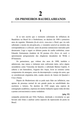 2
OS PRIMEIROS BAUDELAIRIANOS
1
Já se tem escrito que o momento culminante da influência de
Baudelaire no Brasil foi o Simbolismo, no decênio de 1890 e primeiros
anos do seguinte. Momento fin-de-siècle, rosa-cruz e floral, que viu nele
sobretudo o mestre da arte-pela-arte, o visionário sensível ao mistério das
correspondências e o filósofo, autor de poemas sentenciosos marcados pelo
desencanto. Logo a seguir os últimos poetas de cunho simbolista, como
Eduardo Guimaraens (tradutor de 84 poemas d'As flores do mal), o
aproximaram perigosamente das elegâncias decadentes de Wilde e
D'Annunzio.
Os parnasianos, que vinham dos anos de 1880, também o
admiravam, mas nunca o imitaram nem cultivaram tanto, salvo alguns
secundários como Venceslau de Queirós e sobretudo Batista Cepelos. E
caberia a um heterodoxo, Augusto dos Anjos, levar ao extremo certas
componentes de amargura, senso da decomposição e castigo da carne, que
se consideravam originárias dele, coadas através de Antero de Quental e
Cruz e Sousa.
Depois do Modernismo não se pode mais falar em influência, mas
apenas da presença normal de um grande poeta na sensibilidade dos
escritores e leitores. No decênio de 1930 surgiu uma espécie de
consagração acadêmica, expressa em muitas traduções (quase todas devidas
a poetas convencionais) e numa verdadeira
[pág. 23]
campanha promovida por Félix Pacheco, destinada a inventariar as que
haviam sido feitas e analisar certos aspectos da repercussão do poeta no
Brasil.
 