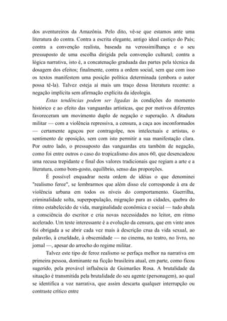 dos aventureiros da Amazônia. Pelo dito, vê-se que estamos ante uma
literatura do contra. Contra a escrita elegante, antigo ideal castiço do País;
contra a convenção realista, baseada na verossimilhança e o seu
pressuposto de uma escolha dirigida pela convenção cultural; contra a
lógica narrativa, isto é, a concatenação graduada das partes pela técnica da
dosagem dos efeitos; finalmente, contra a ordem social, sem que com isso
os textos manifestem uma posição política determinada (embora o autor
possa tê-la). Talvez esteja aí mais um traço dessa literatura recente: a
negação implícita sem afirmação explícita da ideologia.
Estas tendências podem ser ligadas às condições do momento
histórico e ao efeito das vanguardas artísticas, que por motivos diferentes
favoreceram um movimento duplo de negação e superação. A ditadura
militar — com a violência repressiva, a censura, a caça aos inconformados
— certamente aguçou por contragolpe, nos intelectuais e artistas, o
sentimento de oposição, sem com isto permitir a sua manifestação clara.
Por outro lado, o pressuposto das vanguardas era também de negação,
como foi entre outros o caso do tropicalismo dos anos 60, que desencadeou
uma recusa trepidante e final dos valores tradicionais que regiam a arte e a
literatura, como bom-gosto, equilíbrio, senso das proporções.
É possível enquadrar nesta ordem de idéias o que denominei
"realismo feroz", se lembrarmos que além disso ele corresponde à era de
violência urbana em todos os níveis do comportamento. Guerrilha,
criminalidade solta, superpopulação, migração para as cidades, quebra do
ritmo estabelecido de vida, marginalidade econômica e social — tudo abala
a consciência do escritor e cria novas necessidades no leitor, em ritmo
acelerado. Um teste interessante é a evolução da censura, que em vinte anos
foi obrigada a se abrir cada vez mais à descrição crua da vida sexual, ao
palavrão, à crueldade, à obscenidade — no cinema, no teatro, no livro, no
jornal —, apesar do arrocho do regime militar.
Talvez este tipo de feroz realismo se perfaça melhor na narrativa em
primeira pessoa, dominante na ficção brasileira atual, em parte, como ficou
sugerido, pela provável influência de Guimarães Rosa. A brutalidade da
situação é transmitida pela brutalidade do seu agente (personagem), ao qual
se identifica a voz narrativa, que assim descarta qualquer interrupção ou
contraste crítico entre
 