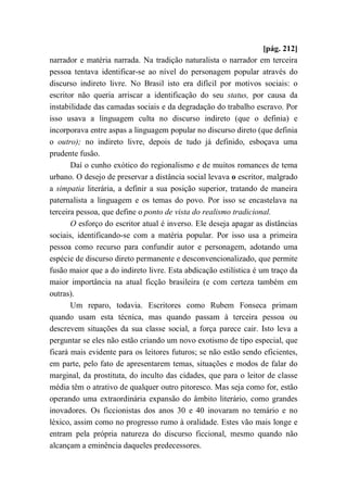 [pág. 212]
narrador e matéria narrada. Na tradição naturalista o narrador em terceira
pessoa tentava identificar-se ao nível do personagem popular através do
discurso indireto livre. No Brasil isto era difícil por motivos sociais: o
escritor não queria arriscar a identificação do seu status, por causa da
instabilidade das camadas sociais e da degradação do trabalho escravo. Por
isso usava a linguagem culta no discurso indireto (que o definia) e
incorporava entre aspas a linguagem popular no discurso direto (que definia
o outro); no indireto livre, depois de tudo já definido, esboçava uma
prudente fusão.
Daí o cunho exótico do regionalismo e de muitos romances de tema
urbano. O desejo de preservar a distância social levava o escritor, malgrado
a simpatia literária, a definir a sua posição superior, tratando de maneira
paternalista a linguagem e os temas do povo. Por isso se encastelava na
terceira pessoa, que define o ponto de vista do realismo tradicional.
O esforço do escritor atual é inverso. Ele deseja apagar as distâncias
sociais, identificando-se com a matéria popular. Por isso usa a primeira
pessoa como recurso para confundir autor e personagem, adotando uma
espécie de discurso direto permanente e desconvencionalizado, que permite
fusão maior que a do indireto livre. Esta abdicação estilística é um traço da
maior importância na atual ficção brasileira (e com certeza também em
outras).
Um reparo, todavia. Escritores como Rubem Fonseca primam
quando usam esta técnica, mas quando passam à terceira pessoa ou
descrevem situações da sua classe social, a força parece cair. Isto leva a
perguntar se eles não estão criando um novo exotismo de tipo especial, que
ficará mais evidente para os leitores futuros; se não estão sendo eficientes,
em parte, pelo fato de apresentarem temas, situações e modos de falar do
marginal, da prostituta, do inculto das cidades, que para o leitor de classe
média têm o atrativo de qualquer outro pitoresco. Mas seja como for, estão
operando uma extraordinária expansão do âmbito literário, como grandes
inovadores. Os ficcionistas dos anos 30 e 40 inovaram no temário e no
léxico, assim como no progresso rumo à oralidade. Estes vão mais longe e
entram pela própria natureza do discurso ficcional, mesmo quando não
alcançam a eminência daqueles predecessores.
 