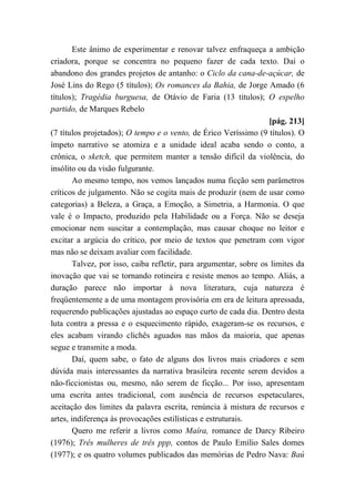 Este ânimo de experimentar e renovar talvez enfraqueça a ambição
criadora, porque se concentra no pequeno fazer de cada texto. Daí o
abandono dos grandes projetos de antanho: o Ciclo da cana-de-açúcar, de
José Lins do Rego (5 títulos); Os romances da Bahia, de Jorge Amado (6
títulos); Tragédia burguesa, de Otávio de Faria (13 títulos); O espelho
partido, de Marques Rebelo
[pág. 213]
(7 títulos projetados); O tempo e o vento, de Érico Veríssimo (9 títulos). O
ímpeto narrativo se atomiza e a unidade ideal acaba sendo o conto, a
crônica, o sketch, que permitem manter a tensão difícil da violência, do
insólito ou da visão fulgurante.
Ao mesmo tempo, nos vemos lançados numa ficção sem parâmetros
críticos de julgamento. Não se cogita mais de produzir (nem de usar como
categorias) a Beleza, a Graça, a Emoção, a Simetria, a Harmonia. O que
vale é o Impacto, produzido pela Habilidade ou a Força. Não se deseja
emocionar nem suscitar a contemplação, mas causar choque no leitor e
excitar a argúcia do crítico, por meio de textos que penetram com vigor
mas não se deixam avaliar com facilidade.
Talvez, por isso, caiba refletir, para argumentar, sobre os limites da
inovação que vai se tornando rotineira e resiste menos ao tempo. Aliás, a
duração parece não importar à nova literatura, cuja natureza é
freqüentemente a de uma montagem provisória em era de leitura apressada,
requerendo publicações ajustadas ao espaço curto de cada dia. Dentro desta
luta contra a pressa e o esquecimento rápido, exageram-se os recursos, e
eles acabam virando clichês aguados nas mãos da maioria, que apenas
segue e transmite a moda.
Daí, quem sabe, o fato de alguns dos livros mais criadores e sem
dúvida mais interessantes da narrativa brasileira recente serem devidos a
não-ficcionistas ou, mesmo, não serem de ficção... Por isso, apresentam
uma escrita antes tradicional, com ausência de recursos espetaculares,
aceitação dos limites da palavra escrita, renúncia à mistura de recursos e
artes, indiferença às provocações estilísticas e estruturais.
Quero me referir a livros como Maíra, romance de Darcy Ribeiro
(1976); Três mulheres de três ppp, contos de Paulo Emílio Sales domes
(1977); e os quatro volumes publicados das memórias de Pedro Nava: Baú
 