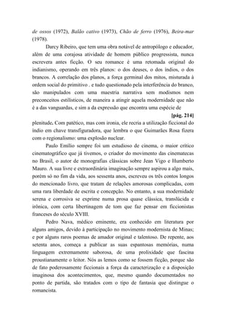 de ossos (1972), Balão cativo (1973), Chão de ferro (1976), Beira-mar
(1978).
Darcy Ribeiro, que tem uma obra notável de antropólogo e educador,
além de uma corajosa atividade de homem público progressista, nunca
escrevera antes ficção. O seu romance é uma retomada original do
indianismo, operando em três planos: o dos deuses, o dos índios, o dos
brancos. A correlação dos planos, a força germinal dos mitos, misturada à
ordem social do primitivo . e tudo questionado pela interferência do branco,
são manipulados com uma maestria narrativa sem modismos nem
preconceitos estilísticos, de maneira a atingir aquela modernidade que não
é a das vanguardas, e sim a da expressão que encontra uma espécie de
[pág. 214]
plenitude. Com patético, mas com ironia, ele recria a utilização ficcional do
índio em chave transfiguradora, que lembra o que Guimarães Rosa fizera
com o regionalismo: uma explosão nuclear.
Paulo Emílio sempre foi um estudioso de cinema, o maior crítico
cinematográfico que já tivemos, o criador do movimento das cinematecas
no Brasil, o autor de monografias clássicas sobre Jean Vigo e Humberto
Mauro. A sua livre e extraordinária imaginação sempre aspirou a algo mais,
porém só no fim da vida, aos sessenta anos, escreveu os três contos longos
do mencionado livro, que tratam de relações amorosas complicadas, com
uma rara liberdade de escrita e concepção. No entanto, a sua modernidade
serena e corrosiva se exprime numa prosa quase clássica, translúcida e
irônica, com certa libertinagem de tom que faz pensar em ficcionistas
franceses do século XVIII.
Pedro Nava, médico eminente, era conhecido em literatura por
alguns amigos, devido à participação no movimento modernista de Minas;
e por alguns raros poemas de amador original e talentoso. De repente, aos
setenta anos, começa a publicar as suas espantosas memórias, numa
linguagem extremamente saborosa, de uma prolixidade que fascina
proustianamente o leitor. Nós as lemos como se fossem ficção, porque são
de fato poderosamente ficcionais a força da caracterização e a disposição
imaginosa dos acontecimentos, que, mesmo quando documentados no
ponto de partida, são tratados com o tipo de fantasia que distingue o
romancista.
 