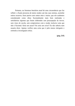 Portanto, na literatura brasileira atual há uma circunstância que faz
refletir: a ficção procurou de tantos modos sair das suas normas, assimilar
outros recursos, fazer pactos com outras artes e meios, que nós acabamos
considerando como obras ficcionalmente mais bem realizadas e
satisfatórias algumas que foram elaboradas sem preocupação de inovar,
sem vinco de escola, sem compromisso com a moda; inclusive uma que
não é ficcional. Seria um acaso? Ou seria um aviso? Eu não saberia nem
ousaria dizer. Apenas verifico uma coisa que é pelo menos intrigante e
estimula a investigação crítica.
[pág. 215]
 