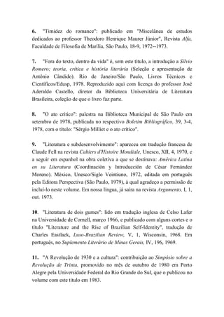 6. "Timidez do romance": publicado em "Miscelânea de estudos
dedicados ao professor Theodoro Henrique Maurer Júnior", Revista Alfa,
Faculdade de Filosofia de Marília, São Paulo, 18-9, 1972--1973.
7. "Fora do texto, dentro da vida" é, sem este título, a introdução a Sílvio
Romero; teoria, crítica e história literária (Seleção e apresentação de
Antônio Cândido). Rio de Janeiro/São Paulo, Livros Técnicos e
Científicos/Edusp, 1978. Reproduzido aqui com licença do professor José
Aderaldo Castello, diretor da Biblioteca Universitária de Literatura
Brasileira, coleção de que o livro faz parte.
8. "O ato crítico": palestra na Biblioteca Municipal de São Paulo em
setembro de 1978, publicada no respectivo Boletim Bibliográfico, 39, 3-4,
1978, com o título: "Sérgio Milliet e o ato crítico".
9. "Literatura e subdesenvolvimento": apareceu em tradução francesa de
Claude Fell na revista Cahiers d'Histoire Mondiale, Unesco, XII, 4, 1970, e
a seguir em espanhol na obra coletiva a que se destinava: América Latina
en su Literatura (Coordinación y Introducción de César Fernández
Moreno). México, Unesco/Siglo Veintiuno, 1972, editada em português
pela Editora Perspectiva (São Paulo, 1979), à qual agradeço a permissão de
incluí-lo neste volume. Em nossa língua, já saíra na revista Argumento, I, 1,
out. 1973.
10. "Literatura de dois gumes": lido em tradução inglesa de Celso Lafer
na Universidade de Cornell, março 1966, e publicado com alguns cortes e o
título "Literature and the Rise of Brazilian Self-Identity", tradução de
Charles Eastlack, Luso-Brazilian Review, V, 1, Wisconsin, 1968. Em
português, no Suplemento Literário de Minas Gerais, IV, 196, 1969.
11. "A Revolução de 1930 e a cultura": contribuição ao Simpósio sobre a
Revolução de Trinta, promovido no mês de outubro de 1980 em Porto
Alegre pela Universidade Federal do Rio Grande do Sul, que o publicou no
volume com este título em 1983.
 