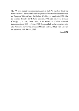 12. "A nova narrativa": comunicação, com o título "O papel do Brasil na
nova narrativa", ao encontro sobre ficção latino-americana contemporânea
no Woodrow Wilson Center for Sholars, Washington, outubro de 1979, lida
na ausência do autor por Roberto Schwarz. Publicada em Novos Estudos
(Cebrap), I, 1, São Paulo, 1981, e na Revista de Critica Literária
Latinoamericana, VII, 14, Lima, 1982. Em espanhol, no livro coletivo Más
allá del boom: literatura y mercado (México, Marcha, 1982); e em Casa de
las Américas, 136, Havana, 1983.
[pág. 217]
 