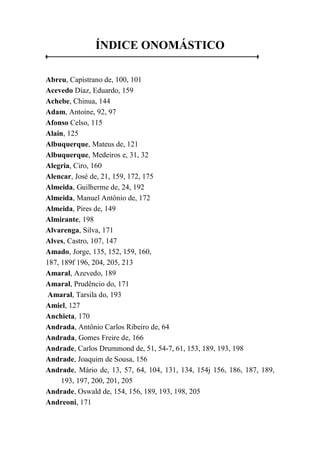 ÍNDICE ONOMÁSTICO
Abreu, Capístrano de, 100, 101
Acevedo Díaz, Eduardo, 159
Achebe, Chinua, 144
Adam, Antoine, 92, 97
Afonso Celso, 115
Alain, 125
Albuquerque, Mateus de, 121
Albuquerque, Medeiros e, 31, 32
Alegria, Ciro, 160
Alencar, José de, 21, 159, 172, 175
Almeida, Guilherme de, 24, 192
Almeida, Manuel Antônio de, 172
Almeida, Pires de, 149
Almirante, 198
Alvarenga, Silva, 171
Alves, Castro, 107, 147
Amado, Jorge, 135, 152, 159, 160,
187, 189f 196, 204, 205, 213
Amaral, Azevedo, 189
Amaral, Prudêncio do, 171
Amaral, Tarsila do, 193
Amiel, 127
Anchieta, 170
Andrada, Antônio Carlos Ribeiro de, 64
Andrada, Gomes Freire de, 166
Andrade, Carlos Drummond de, 51, 54-7, 61, 153, 189, 193, 198
Andrade, Joaquim de Sousa, 156
Andrade, Mário de, 13, 57, 64, 104, 131, 134, 154j 156, 186, 187, 189,
193, 197, 200, 201, 205
Andrade, Oswald de, 154, 156, 189, 193, 198, 205
Andreoni, 171
 