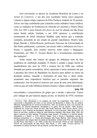 Este movimento se apoiou na Academia Brasileira de Letras e no
Jornal do Comércio, e um dos seus resultados foram cinco pequenos
volumes e alguns artigos esparsos de Félix Pacheco, tradutor de 34 poemas.
Talvez isto haja contribuído para estimular certos trabalhos (mais sólidos),
como as traduções de Guilherme de Almeida (21 poemas) e Osório Dutra
(38). Em 1947 o texto francês d'As flores do mal foi editado em São Paulo
numa bonita edição limitada, e em 1958 apareceu a contribuição
monumental de Jamil Almansur Haddad: nada menos que a tradução
completa, precedida de um estudo de grande importância. Doutro lado,
Roger Bastide e Alfred Bonzon, professores franceses da Universidade de
São Paulo, publicaram, o primeiro, um ensaio sobre a influência em Cruz e
Sousa; o segundo, dois estudos notáveis sobre temas e linguagem.
Finalmente, em 1963, C. Tavares Bastos fez o levantamento sistemático
das traduções1
.
Neste ensaio não tratarei do apogeu da influência nem da fase
acadêmica de celebração tranqüila. O intuito é estudar o grupo inicial de
baudelairianos dos anos de 1870 e começo dos de 1880, que, embora
formado por poetas secundários, talvez represente o único momento em que
a presença dos textos de Baudelaire foi decisiva para definir os rumos da
produção poética, traçando a fisionomia de uma fase e, deste modo,
assumindo uma importância histórica que os períodos seguintes não
conheceram. Isso foi possível inclusive por causa de uma certa deformação,
como as que em toda influência literária tornam o objeto cultural ajustado às
[pág. 24]
necessidades e características do grupo que o recebe e aproveita. Vamos
pois indagar de que maneira alguns jovens, no decênio de 1870, extraíram
1
PACHECO, Félix. Baudelaire e os milagres do poder da imaginação; Paul Valéry e o
monumento a Baudelaire em Paris; O mar através de Baudelaire e Valéry. Rio de Janeiro,
Officinas Typographicas do Jornal do Commercio, 1933. Do sentido do azar e do conceito de
fatalidade em Charles Baudelaire; Baudelaire e os gatos. Rio de Janeiro, 1934; ALMEIDA,
Guilherme de. Flores das "Flores do mal". São Paulo, Nacional, 1944; DUTRA, Osório. Cores,
perfumes e sons. Poemas de Baudelaire. Barcelona, O Livro Inconsutil, 1948; BAUDELAIRE. AS
flores do mal (trad., prefácio e notas de Jamil Almansur Haddad). São Paulo, Difel, 1958. (Só
faltou o poema em latim bárbaro "Franciscae meae laudes".) O prefácio é o referido estudo:
"Baudelaire e o Brasil", p. 5-76; BASTIDE, Roger. Cruz e Sousa e Baudelaire; estudo de
literatura comparada. In: —. Poesia Afro-brasileira. São Paulo, Martins, 1943; BONZON, Alfred.
La dégradation des images dans Ia poésie de Baudelaire. Boletim [da] FFCL da Universidade
de São Paulo. São Paulo, n. 22, 1958; L'enfer et le ciel dans les "Fleurs du mal". Boletim [da]
FFLCH da Universidade de São Paulo. São Paulo, n. 276, 1962; TAVARES BASTOS, C.
Baudelaire no Idioma vernáculo. Rio de Janeiro, Livraria São José, 1963.
 